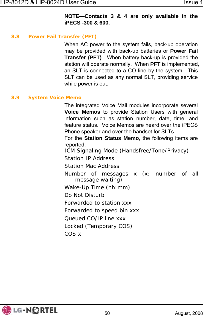 LIP-8012D &amp; LIP-8024D User Guide  Issue 1    50 August, 2008 NOTE—Contacts 3 &amp; 4 are only available in the iPECS -300 &amp; 600.  8.8 Power Fail Tr back-up batteries or Power Fail ally.  When PFT is implemented, an SLT is connected to a CO line by the system.  This y normal SLT, providing service  8.9 sincorporate several  Users with general on such as station number, date, time, and  status.  Voice Memos are heard over the iPECS eaker and over the handset for SLTs. o, the following items are : ICM Signaling Mode (Handsfree/Tone/Privacy) Station IP Address ion Mac Address ansfer (PFT) When AC power to the system fails, back-up operation may be provided withTransfer (PFT).  When battery back-up is provided the station will operate normSLT can be used as anwhile power is out. Sy tem Voice Memo The integrated Voice Mail modules Voice Memos to provide StationinformatifeaturePhone spFor the Station Status MemreportedStatNumber of messages x (x: number of all message waiting) Wake-Up Time (hh:mm) Do Not Disturb  Forwarded to station xxx Forwarded to speed bin xxx Queued CO/IP line xxx Locked (Temporary COS) COS x   