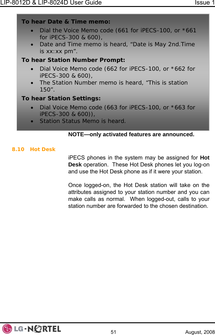 LIP-8012D &amp; LIP-8024D User Guide  Issue 1    51 August, 2008 NOTE—only activated features are announced.  8.10 Hot Desk ot n one as if it were your station.   attri r station number and you can n logged-out, calls to your  forwarded to the chosen destination. iPECS phones in the system may be assigned for He Hot Desk phones let you log-oDesk operation.  Thesand use the Hot Desk ph Once logged-on, the Hot Desk station will take on the butes assigned to youmake calls as normal.  Whestation number areTo hear Date &amp;• Dial the Voice Memo code (661 for iPECS-100, or *661 • Date and is xx:xx pTo hear Statio• Dial VoiceiPECS-300• The Statio150”. To hear Station Settings: iPECS-300• Station St Time memo: for iPECS-300 &amp; 600), Time memo is heard, “Date is May 2nd.Time m”. n Number Prompt:  Memo code (662 for iPECS-100, or *662 for  &amp; 600), n Number memo is heard, “This is station • Dial Voice Memo code (663 for iPECS-100, or *663 for  &amp; 600)), atus Memo is heard.  