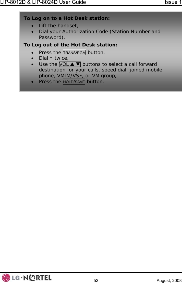 LIP-8012D &amp; LIP-8024D User Guide  Issue 1    52 August, 2008    To Log on to a Hot Desk station: ••n Code (Station Number and To L  Hot Desk station:  Lift the handset,  Dial your AuthorizatioPassword). og out of the• Press the TRANS/PGM button, •• to select a call forward  Dial * twice,  Use the VOL S T buttonsdestination for your calls, speed dial, joined mobilephon  e, VMIM/VSF, or VM group, utton.  • Press the HOLD/SAVE b