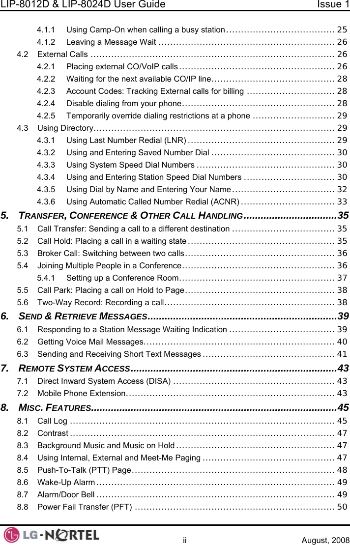 LIP-8012D &amp; LIP-8024D User Guide  Issue 1    ii August, 2008 4.1.1 Using Camp-On when calling a busy station ..................................... 25 4.1.2 Leaving a Message Wait ............................................................26 ...................................................................................26 CO/VoIP calls..................................................... 26 4.2.2 Waiting for the next available CO/IP line.......................................... 28 5.25.3 5.4 5.5 6. 7. 8. 8.4 8.5 8.6 4.2 External Calls4.2.1 Placing external 4.2.3 Account Codes: Tracking External calls for billing .............................. 28 4.2.4 Disable dialing from your phone.................................................... 28 4.2.5 Temporarily override dialing restrictions at a phone ............................ 29 4.3 Using Directory.................................................................................. 29 4.3.1 Using Last Number Redial (LNR) .................................................. 29 4.3.2 Using and Entering Saved Number Dial ..........................................30 4.3.3 Using System Speed Dial Numbers ............................................... 30 4.3.4 Using and Entering Station Speed Dial Numbers ............................... 30 4.3.5 Using Dial by Name and Entering Your Name ................................... 32 4.3.6 Using Automatic Called Number Redial (ACNR) ................................33 5. TRANSFER, CONFERENCE &amp; OTHER CALL HANDLING.................................35 5.1 Call Transfer: Sending a call to a different destination ...................................35  Call Hold: Placing a call in a waiting state .................................................. 35 Broker Call: Switching between two calls................................................... 36 Joining Multiple People in a Conference.................................................... 36 5.4.1 Setting up a Conference Room.....................................................37 Call Park: Placing a call on Hold to Page................................................... 38 5.6 Two-Way Record: Recording a call.......................................................... 38 SEND &amp; RETRIEVE MESSAGES...................................................................39 6.1 Responding to a Station Message Waiting Indication .................................... 39 6.2 Getting Voice Mail Messages................................................................. 40 6.3 Sending and Receiving Short Text Messages ............................................. 41 REMOTE SYSTEM ACCESS.........................................................................43 7.1 Direct Inward System Access (DISA) ....................................................... 43 7.2 Mobile Phone Extension....................................................................... 43 .......................................................................................45 MC. FEATURESIS8.1 Call Log .......................................................................................... 45 8.2 Contrast ..........................................................................................47 8.3 Background Music and Music on Hold ......................................................47 Using Internal, External and Meet-Me Paging .............................................47 .....................................................................48 Push o-Talk (PTT) Page-TWake-Up Alarm ................................................................................. 49 8.7 Alarm/Door Bell ................................................................................. 49 8.8 Power Fail Transfer (PFT) .................................................................... 50  