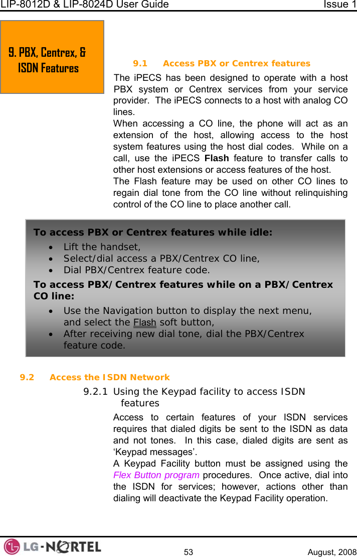 LIP-8012D &amp; LIP-8024D User Guide  Issue 1    53 August, 2008  9. PBX, CENTREX &amp; ISDN FEATURES PECS has been designed to operate with a host rvices from your service nnects to a host with analog CO t as an  host st dial codes.  While on a  feature to transfer calls to other host extensions or access features of the host. The Flash feature may be used on other CO lines to regain dial tone from the CO line without relinquishing control of the CO line to place another call.  9.2 Access the ISDN Network 9.2.1 Using the Keypad facility to access ISDN features Access to certain features of your ISDN services requires that dialed digits be sent to the ISDN as data and not tones.  In this case, dialed digits are sent as ‘Keypad messages’. A Keypad Facility button must be assigned using the Flex Button program procedures.  Once active, dial into the ISDN for services; however, actions other than dialing will deactivate the Keypad Facility operation.  9.1 Access PBX or Centrex features The iPBX system or Centrex seprovider.  The iPECS colines. When accessing a CO line, the phone will acextension of the host, allowing access to thesystem features using the hocall, use the iPECS FlashTo access PBX or Centrex features while idle: • Lift the handset, • Select/dial access a PBX/Centrex CO line, • Dial PBX/Centrex feature code. To access PBX/Centrex features while on a PBX/Centrex CO line: • Use the Navigation button to display the next menu, and select the Flash soft button, • After receiving new dial tone, dial the PBX/Centrex feature code. 9. PBX, CentISDN Featrex, &amp; ures  