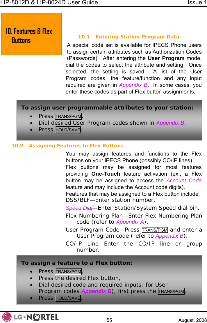 LIP-8012D &amp; LIP-8024D User Guide  Issue 1    55 August, 2008  10.  FEATURES &amp; FLEX BUTTONS 10.1 Entering Station Program Data al code set is available for iPECS Phone users s Authorization Codes   After entering the User Program mode, dial the codes to select the attribute and setting.  Once saved.  A list of the User Program codes, the feature/function and any input required are given in Appendix B.  In some cases, you signments. 10.2 Assigning Fea feature and may include the Account code digits). tures that may be assigned to a Flex button include: S/B  bin. Flex Numbering Plan—Enter Flex Numbering Plan code (refer to Appendix A).   a A specito assign certain attributes such a(Passwords).selected, the setting is 10. Featur  Buttonses &amp; Flex  enter these codes as part of Flex button astures to Flex Buttons You may assign features and functions to the Flex buttons on your iPECS Phone (possibly CO/IP lines). Flex buttons may be assigned for most features providing  One-Touch feature activation (ex., a Flex To assign user• Press TRA programmable attributes to your station: NS/PGM, • Dial desir• Press HOLed User Program codes shown in  , D/SAVE.Appendix B button may be assigned to access the Account CodeFeaDS LF—Enter station number. Speed Dial—Enter Station/System Speed dialUser Program Code—Press TRANS/PGM and enterUser Program code (refer to Appendix B). CO/IP Line—Enter the CO/IP line or group number. To assign a fea• Press TRANS PGMture to a Flex button: /, • Press the desired Flex button, and required inputs; for User pendix B), first press the TRANS/PGM, • Dial desired code Program codes Ap• Press HOLD/SAVE.  