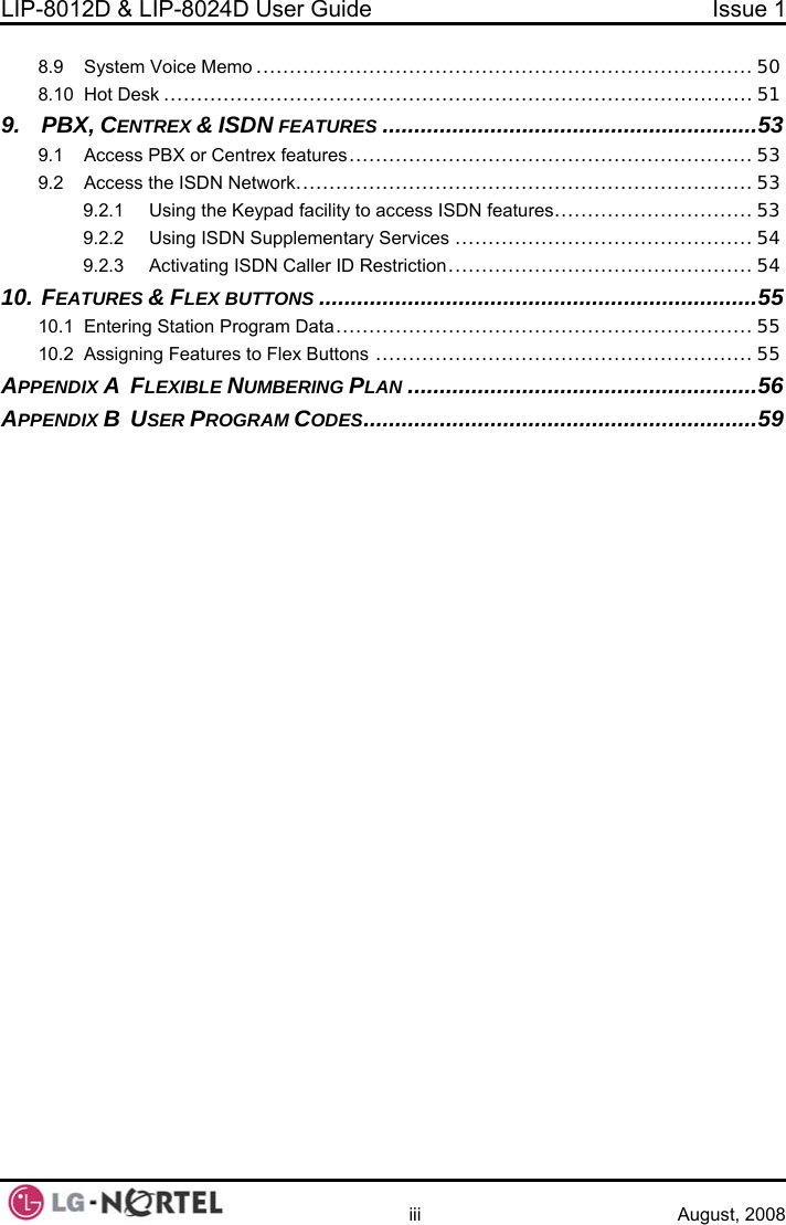 LIP-8012D &amp; LIP-8024D User Guide  Issue 1    iii August, 2008 8.9 8.10 9. 9.1 9.2 10.10.1 10.2 APPENDAPPENDSystem Voice Memo ........................................................................... 50 Hot Desk ......................................................................................... 51 PBX, CENTREX &amp; ISDN FEATURES ...........................................................53 Access PBX or Centrex features.............................................................53 Access the ISDN Network..................................................................... 53 9.2.1 Using the Keypad facility to access ISDN features..............................53 9.2.2 Using ISDN Supplementary Services ............................................. 54 9.2.3 Activating ISDN Caller ID Restriction..............................................54  FEATURES &amp; FLEX .....................................................................55 BUTTONS  Entering Station Program Data............................................................... 55 Assigning Features to Flex Buttons ......................................................... 55 IX A  FLEXIBLE NUMBERING PLAN .......................................................56 IX B  USER PROGRAM CODES..............................................................59  