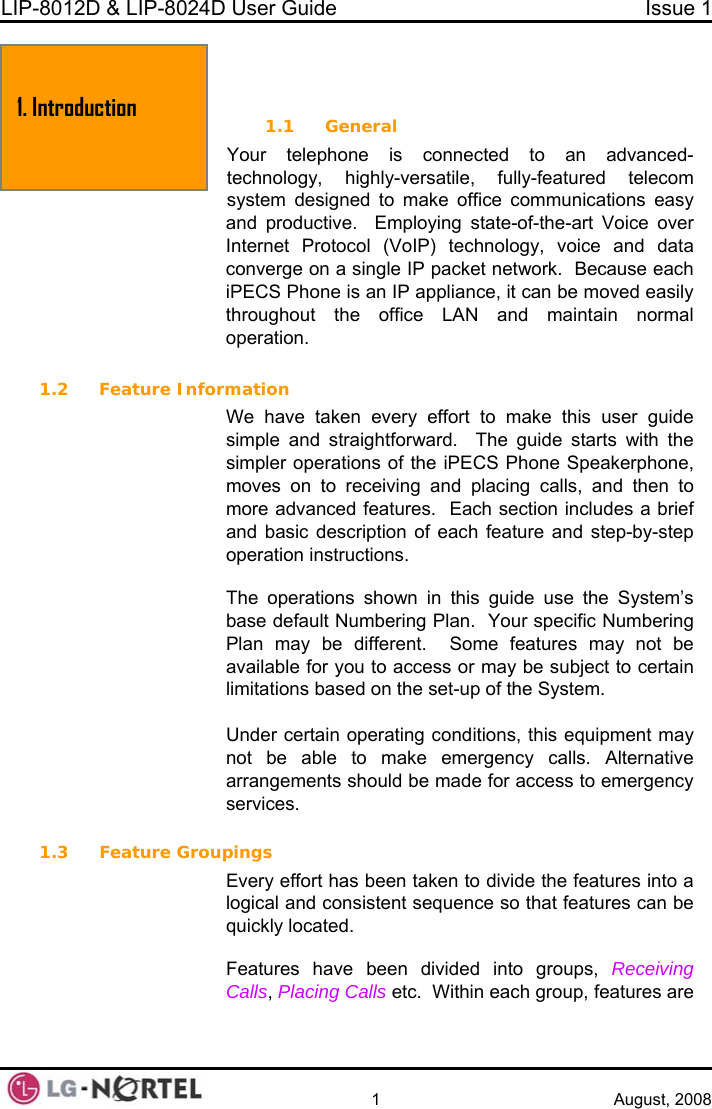 LIP-8012D &amp; LIP-8024D User Guide  Issue 1    1 August, 2008  1. I  NTRODUCTION1.1 General Your telephone is connected to an advanced-technology, highly-versatile, fully-featured telecom system designed to make office communications easy and productive.  Employing state-of-the-art Voice over Internet Protocol (VoIP) technology, voice and data converge on a single IP packet network.  Because each iPECS Phone is an IP appliance, it can be moved easily throughout the office LAN and maintain normal operation.  1.2 Feature Information We have taken every effort to make this user guide simple and straightforward.  The guide starts with the simpler operations of the iPECS Phone Speakerphone, moves on to receiving and placing calls, and then to more advanced features.  Each section includes a brief and basic description of each feature and step-by-step operation instructions.   The operations shown in this guide use the System’s base default Numbering Plan.  Your specific Numbering Plan may be different.  Some features may not be available for you to access or may be subject to certain limitations based on the set-up of the System.  Under certain operating conditions, this equipment may not be able to make emergency calls. Alternative arrangements should be made for access to emergency services.  1.3 Feature Groupings Every effort has been taken to divide the features into a logical and consistent sequence so that features can be quickly located.  Features have been divided into groups, Receiving Calls, Placing Calls etc.  Within each group, features are 1. Introduction  