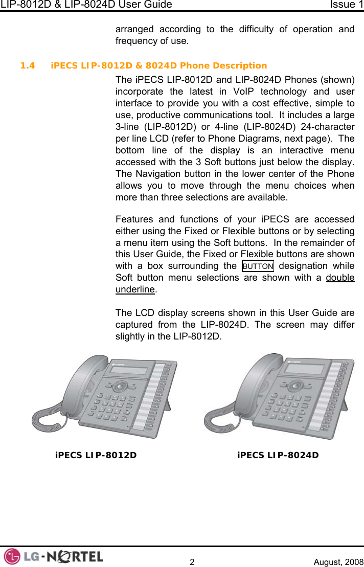 LIP-8012D &amp; LIP-8024D User Guide  Issue 1    2 August, 2008 arranged according to the difficulty of operation and frequency of use.  1.4 iPECS LIP-8012Dn button in the lower center of the Phone u to move through the menu choices when n three selections are available.   &amp; 8024D Phone Description The iPECS LIP-8012D and LIP-8024D Phones (shown) incorporate the latest in VoIP technology and user interface to provide you with a cost effective, simple to use, productive communications tool.  It includes a large 3-line (LIP-8012D) or 4-line (LIP-8024D) 24-character per line LCD (refer to Phone Diagrams, next page).  The bottom line of the display is an interactive menu accessed with the 3 Soft buttons just below the display.  he NavigatioTallows yomore thaFeatures and functions of your iPECS are accessed either using the Fixed or Flexible buttons or by selecting a menu item using the Soft buttons.  In the remainder of this User Guide, the Fixed or Flexible buttons are shown with a box surrounding the BUTTON  designation while Soft button menu selections are shown with a double underline.  iPECS LIP-80  The LCD display screens shown in this User Guide are captured from the LIP-8024D. The screen may differ slightly in the LIP-8012D.  12D   iPECS LIP-8024D  