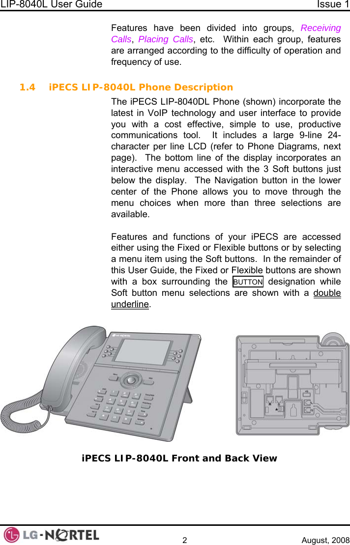 LIP-8040L User Guide  Issue 1    2 August, 2008 Features have been divided into groups, Receiving Calls,  Placing Calls, etc.  Within each group, features are arranged according to the difficulty of operation and frequency of use.  1.4 iPECS LIP-8040L Phone Description The iPECS LIP-8040DL Phone (shown) incorporate the latest in VoIP technology and user interface to provide you with a cost effective, simple to use, productive communications tool.  It includes a large 9-line 24-character per line LCD (refer to Phone Diagrams, next page).  The bottom line of the display incorporates an interactive menu accessed with the 3 Soft buttons just below the display.  The Navigation button in the lower center of the Phone allows you to move through the menu choices when more than three selections are available.  Features and functions of your iPECS are accessed either using the Fixed or Flexible buttons or by selecting a menu item using the Soft buttons.  In the remainder of this User Guide, the Fixed or Flexible buttons are shown with a box surrounding the BUTTON designation while Soft button menu selections are shown with a double underline.   iPECS LIP-8040L Front and Back View   