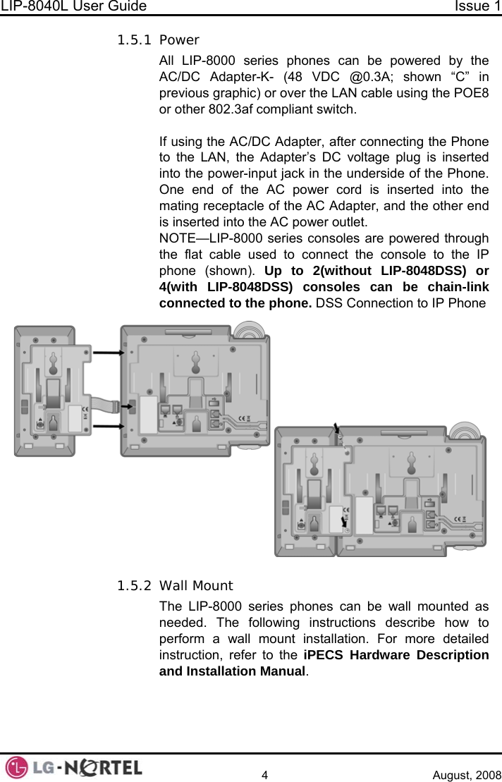 LIP-8040L User Guide  Issue 1    4 August, 2008 1.5.1 Power All LIP-8000 series phones can be powered by the AC/DC Adapter-K- (48 VDC @0.3A; shown “C” in previous graphic) or over the LAN cable using the POE8 or other 802.3af compliant switch.  If using the AC/DC Adapter, after connecting the Phone to the LAN, the Adapter’s DC voltage plug is inserted into the power-input jack in the underside of the Phone.  One end of the AC power cord is inserted into the mating receptacle of the AC Adapter, and the other end is inserted into the AC power outlet. NOTE—LIP-8000 series consoles are powered through the flat cable used to connect the console to the IP phone (shown). Up to 2(without LIP-8048DSS) or 4(with LIP-8048DSS) consoles can be chain-link connected to the phone. DSS Connection to IP Phone  1.5.2 Wall Mount The LIP-8000 series phones can be wall mounted as needed. The following instructions describe how to perform a wall mount installation. For more detailed instruction, refer to the iPECS Hardware Description and Installation Manual.  