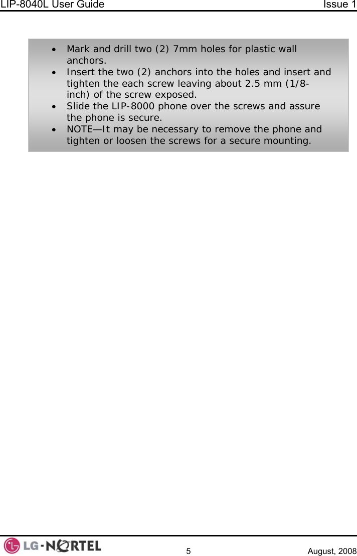 LIP-8040L User Guide  Issue 1    5 August, 2008  • Mark and drill two (2) 7mm holes for plastic wall anchors. • Insert the two (2) anchors into the holes and insert and tighten the each screw leaving about 2.5 mm (1/8-inch) of the screw exposed. • Slide the LIP-8000 phone over the screws and assure the phone is secure. • NOTE—It may be necessary to remove the phone and tighten or loosen the screws for a secure mounting. 