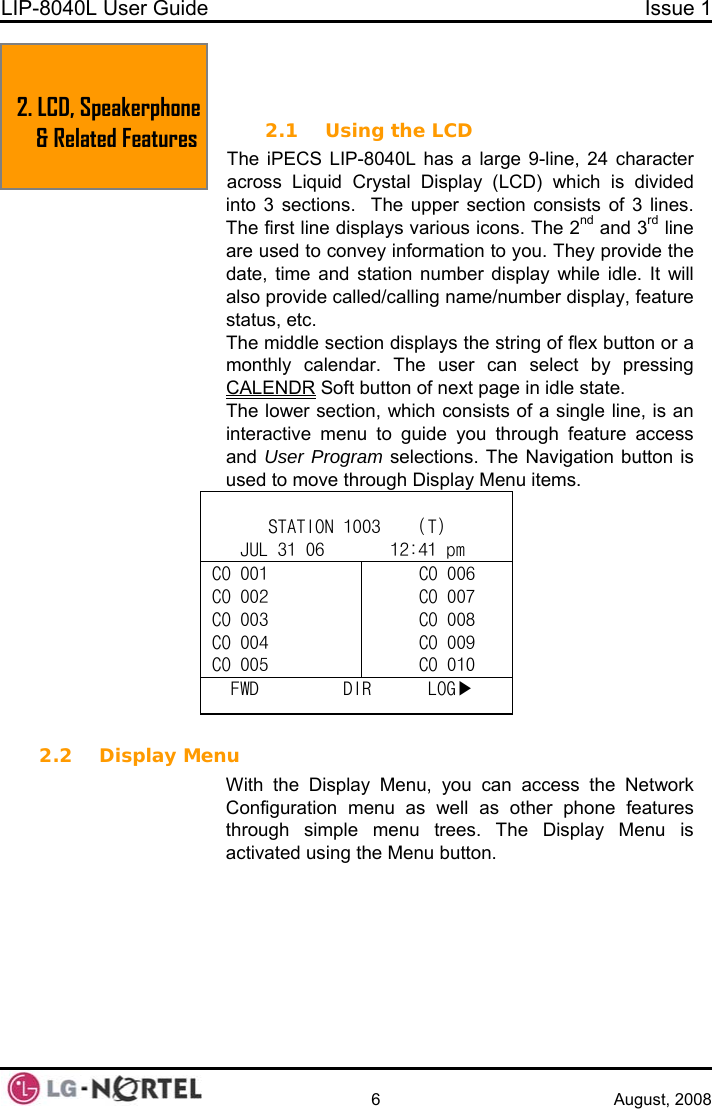 LIP-8040L User Guide  Issue 1    6 August, 2008 2. LCD, Speakerphone &amp; Related Features   2.  LCD, SPEAKERPHONE &amp; RELATED FEATURES 2.1 Using the LCD The iPECS LIP-8040L has a large 9-line, 24 character across Liquid Crystal Display (LCD) which is divided into 3 sections.  The upper section consists of 3 lines. The first line displays various icons. The 2 nd and 3rd line are used to convey information to you. They provide the date, time and station number display while idle. It will also provide called/calling name/number display, feature status, etc. The middle section displays the string of flex button or a monthly calendar. The user can select by pressing CALENDR Soft button of next page in idle state.  The lower section, which consists of a single line, is an interactive menu to guide you through feature access and User Program selections. The Navigation button is used to move through Display Menu items.  STATION 1003    (T) JUL 31 06       12:41 pm CO 001 CO 002 CO 003 CO 004 CO 005 CO 006 CO 007 CO 008 CO 009  CO 010FWD         DIR      LOG▶  2.2 Display Menu With the Display Menu, you can access the Network Configuration menu as well as other phone features through simple menu trees. The Display Menu is ctivated using the Menu button. a  