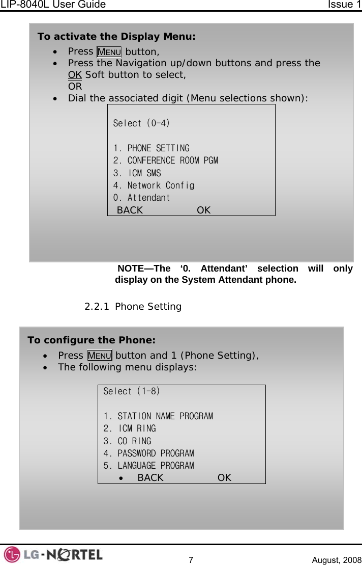 LIP-8040L User Guide  Issue 1    7 August, 2008  NOTE—The ‘0. Attendant’ selection will only display on the System Attendant phone.  To activate the Display Menu: • Press MENU button, • Press the Navigation up/down buttons and press the OK Soft button to select, OR • Dial the associated digit (Menu selections shown):  Select (0-4)  1. PHONE SETTING 2. CONFERENCE ROOM PGM 3. ICM SMS 4. Network Config 0. Attendant  BACK                OK       2.2.1 Phone Setting To configure the Phone: • Press MENU button and 1 (Phone Setting), • The following menu displays:  Select (1-8)  1. STATION NAME PROGRAM 2. ICM RING              3. CO RING 4. PASSWORD PROGRAM             5. LANGUAGE PROGRAM •  BACK                OK   