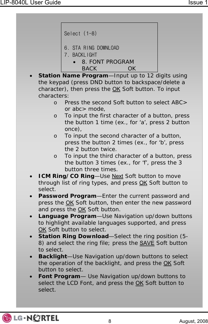 LIP-8040L User Guide  Issue 1    8 August, 2008    Select (1-8)  6. STA RING DOWNLOAD 7. BACKLIGHT              • 8. FONT PROGRAM BACK                OK • Station Name Program—Input up to 12 digits using the keypad (press DND button to backspace/delete a character), then press the OK Soft button. To input characters: o Press the second Soft button to select ABC&gt; or abc&gt; mode, o To input the first character of a button, press the button 1 time (ex., for ‘a’, press 2 button once), o To input the second character of a button, press the button 2 times (ex., for ‘b’, press the 2 button twice. o To input the third character of a button, press the button 3 times (ex., for ‘f’, press the 3 button three times. • ICM Ring/CO Ring—Use Next Soft button to move through list of ring types, and press OK Soft button to select. • Password Program—Enter the current password and press the OK Soft button, then enter the new password and press the OK Soft button. • Language Program—Use Navigation up/down buttons to highlight available languages supported, and press OK Soft button to select. • Station Ring Download—Select the ring position (5-8) and select the ring file; press the SAVE Soft button to select. • Backlight—Use Navigation up/down buttons to select the operation of the backlight, and press the OK Soft button to select. • Font Program— Use Navigation up/down buttons to select the LCD Font, and press the OK Soft button to select.  