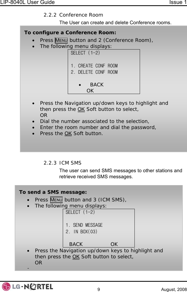 LIP-8040L User Guide  Issue 1    9 August, 2008 2.2.2 Conference Room The User can create and delete Conference rooms.  To configure a Conference Room: • Press MENU button and 2 (Conference Room), • The following menu displays: SELECT (1-2)  1. CREATE CONF ROOM 2. DELETE CONF ROOM          •   BACK                OK    • Press the Navigation up/down keys to highlight and then press the OK Soft button to select, OR • Dial the number associated to the selection, • Enter the room number and dial the password, • Press the OK Soft button. 2.2.3 ICM SMS The user can send SMS messages to other stations and retrieve received SMS messages. To send a SMS message: • Press MENU button and 3 (ICM SMS), • The following menu displays: SELECT (1-2)  1. SEND MESSAGE 2. IN BOX(03)                BACK                OK      • Press the Navigation up/down keys to highlight and then press the OK Soft button to select, OR •  