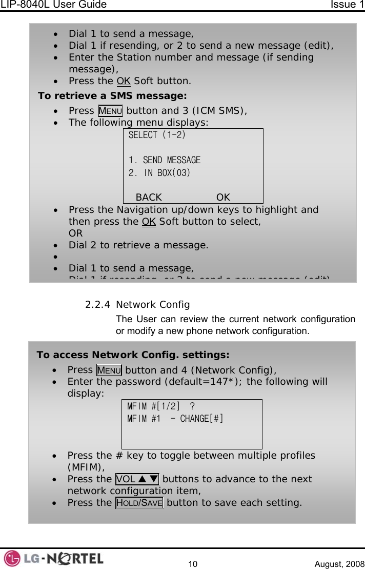 LIP-8040L User Guide  Issue 1    10 August, 2008  2.2.4 Network Config The User can review the current network configuration or modify a new phone network configuration. To access Network Config. settings: • Press MENU button and 4 (Network Config), • Enter the password (default=147*); the following will display: MFIM #[1/2]  ? MFIM #1  - CHANGE[#]   • Press the # key to toggle between multiple profiles (MFIM), • Press the VOL S T buttons to advance to the next network configuration item, • Press the HOLD/SAVE button to save each setting. • Dial 1 to send a message, • Dial 1 if resending, or 2 to send a new message (edit), • Enter the Station number and message (if sending message), • Press the OK Soft button. To retrieve a SMS message: • Press MENU button and 3 (ICM SMS), • The following menu displays: SELECT (1-2)  1. SEND MESSAGE 2. IN BOX(03)                BACK                OK      • Press the Navigation up/down keys to highlight and then press the OK Soft button to select, OR • Dial 2 to retrieve a message. •  • Dial 1 to send a message, Dial 1 if resending  or 2 to send a new message (edit)  