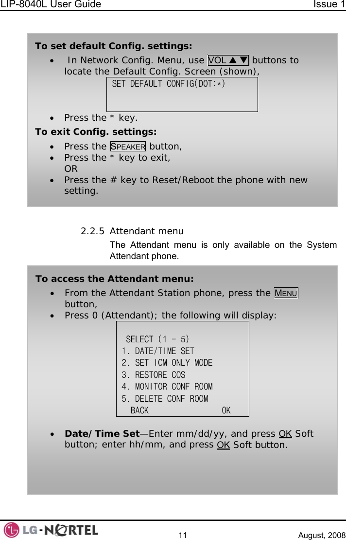 LIP-8040L User Guide  Issue 1    11 August, 2008   To set default Config. settings: •  In Network Config. Menu, use VOL S T buttons to locate the Default Config. Screen (shown), SET DEFAULT CONFIG(DOT:*)   • Press the * key. To exit Config. settings: • Press the SPEAKER button, • Press the * key to exit, OR • Press the # key to Reset/Reboot the phone with new setting. 2.2.5 Attendant menu The Attendant menu is only available on the System Attendant phone.  To access the Attendant menu: • From the Attendant Station phone, press the MENU button, • Press 0 (Attendant); the following will display:   SELECT (1 - 5) 1. DATE/TIME SET 2. SET ICM ONLY MODE 3. RESTORE COS 4. MONITOR CONF ROOM 5. DELETE CONF ROOM   BACK                OK  • Date/Time Set—Enter mm/dd/yy, and press OK Soft button; enter hh/mm, and press OK Soft button.  