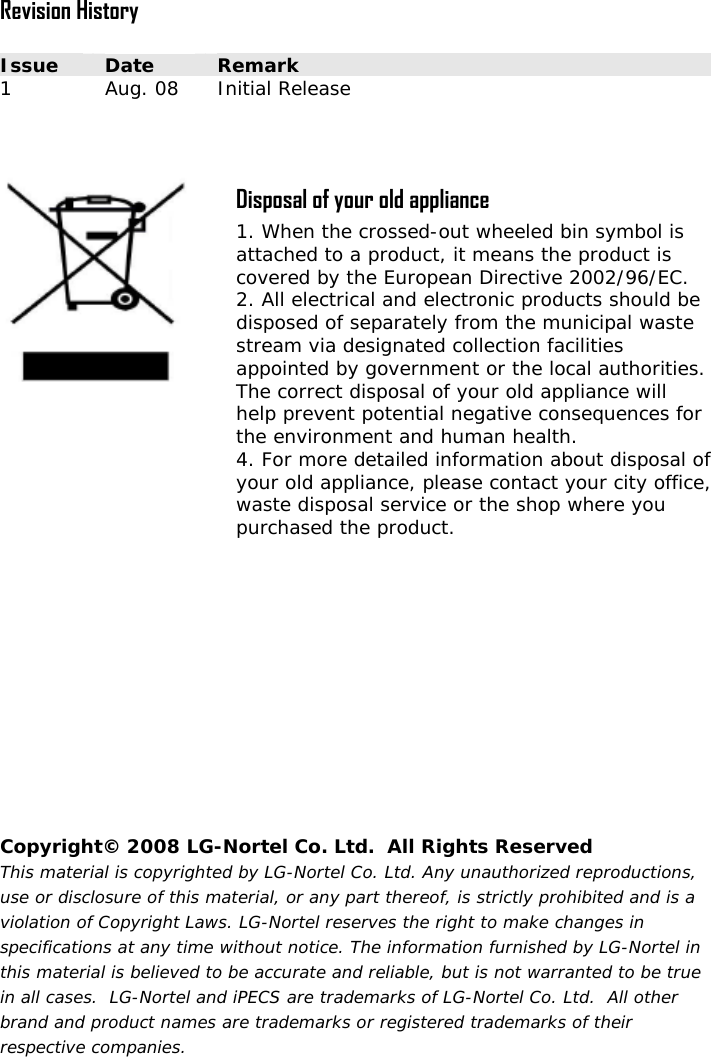  Revision History  Issue  Date  Remark 1  Aug. 08  Initial Release     Disposal of your old appliance 1. When the crossed-out wheeled bin symbol is attached to a product, it means the product is covered by the European Directive 2002/96/EC. 2. All electrical and electronic products should be disposed of separately from the municipal waste stream via designated collection facilities appointed by government or the local authorities. The correct disposal of your old appliance will help prevent potential negative consequences for the environment and human health. 4. For more detailed information about disposal of your old appliance, please contact your city office, waste disposal service or the shop where you purchased the product.  Copyright© 2008 LG-Nortel Co. Ltd.  All Rights Reserved This material is copyrighted by LG-Nortel Co. Ltd. Any unauthorized reproductions, use or disclosure of this material, or any part thereof, is strictly prohibited and is a violation of Copyright Laws. LG-Nortel reserves the right to make changes in specifications at any time without notice. The information furnished by LG-Nortel in this material is believed to be accurate and reliable, but is not warranted to be true in all cases.  LG-Nortel and iPECS are trademarks of LG-Nortel Co. Ltd.  All other brand and product names are trademarks or registered trademarks of their respective companies. 