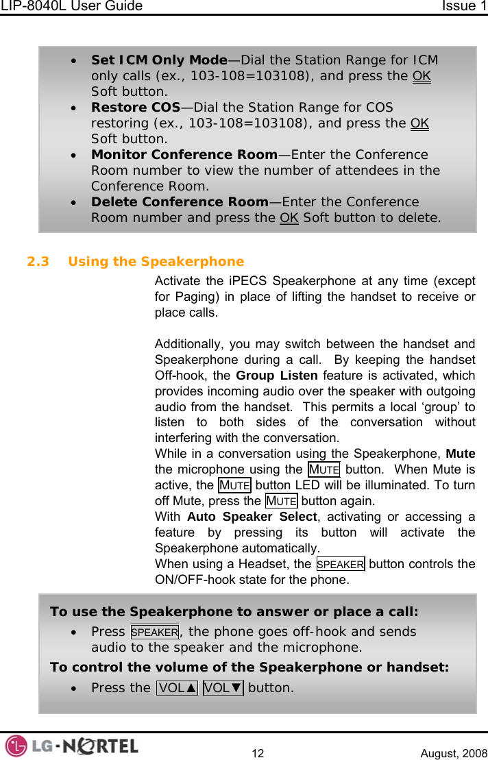 LIP-8040L User Guide  Issue 1    12 August, 2008  • Set ICM Only Mode—Dial the Station Range for ICM only calls (ex., 103-108=103108), and press the OK Soft button. • Restore COS—Dial the Station Range for COS restoring (ex., 103-108=103108), and press the OK Soft button. • Monitor Conference Room—Enter the Conference Room number to view the number of attendees in the Conference Room. • Delete Conference Room—Enter the Conference Room number and press the OK Soft button to delete. 2.3 Using the Speakerphone Activate the iPECS Speakerphone at any time (except for Paging) in place of lifting the handset to receive or place calls.  Additionally, you may switch between the handset and Speakerphone during a call.  By keeping the handset Off-hook, the Group Listen feature is activated, which provides incoming audio over the speaker with outgoing audio from the handset.  This permits a local ‘group’ to listen to both sides of the conversation without interfering with the conversation. While in a conversation using the Speakerphone, Mute the microphone using the MUTE  button.  When Mute is active, the MUTE button LED will be illuminated. To turn off Mute, press the MUTE button again. With  Auto Speaker Select, activating or accessing a feature by pressing its button will activate the Speakerphone automatically. When using a Headset, the SPEAKER  button controls the ON/OFF-hook state for the phone. To use the Speakerphone to answer or place a call: • Press SPEAKER, the phone goes off-hook and sends audio to the speaker and the microphone. To control the volume of the Speakerphone or handset: • Press the  VOL▲ VOL▼ button.  