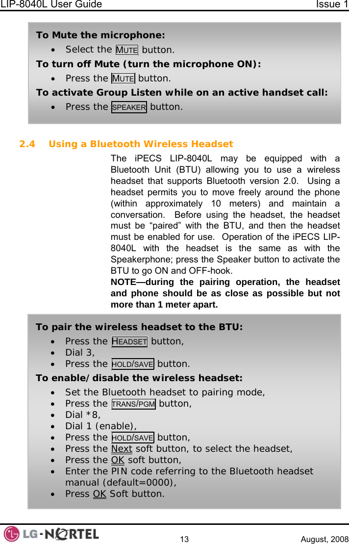 LIP-8040L User Guide  Issue 1    13 August, 2008  2.4 Using a Bluetooth Wireless Headset The iPECS LIP-8040L may be equipped with a Bluetooth Unit (BTU) allowing you to use a wireless headset that supports Bluetooth version 2.0.  Using a headset permits you to move freely around the phone (within approximately 10 meters) and maintain a conversation.  Before using the headset, the headset must be “paired” with the BTU, and then the headset must be enabled for use.  Operation of the iPECS LIP-8040L with the headset is the same as with the Speakerphone; press the Speaker button to activate the BTU to go ON and OFF-hook. NOTE—during the pairing operation, the headset and phone should be as close as possible but not more than 1 meter apart. To pair the wireless headset to the BTU: • Press the HEADSET button, • Dial 3, • Press the HOLD/SAVE button. To enable/disable the wireless headset: • Set the Bluetooth headset to pairing mode, • Press the TRANS/PGM button, • Dial *8, • Dial 1 (enable), • Press the HOLD/SAVE button, • Press the Next soft button, to select the headset, • Press the OK soft button, • Enter the PIN code referring to the Bluetooth headset manual (default=0000), • Press OK Soft button. To Mute the microphone: • Select the MUTE  button. To turn off Mute (turn the microphone ON): • Press the MUTE button. To activate Group Listen while on an active handset call: • Press the SPEAKER button.  