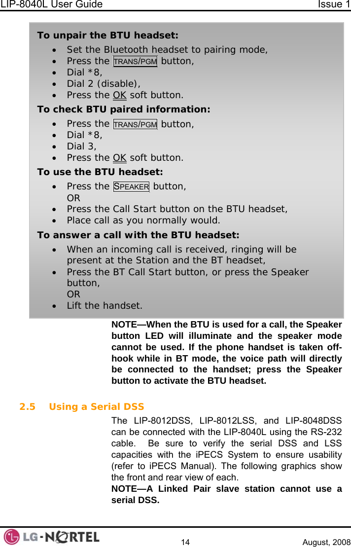 LIP-8040L User Guide  Issue 1    14 August, 2008 NOTE—When the BTU is used for a call, the Speaker button LED will illuminate and the speaker mode cannot be used. If the phone handset is taken off-hook while in BT mode, the voice path will directly be connected to the handset; press the Speaker button to activate the BTU headset.   To unpair the BTU headset: • Set the Bluetooth headset to pairing mode, • Press the TRANS/PGM button, • Dial *8, • Dial 2 (disable), • Press the OK soft button. To check BTU paired information: • Press the TRANS/PGM button, • Dial *8, • Dial 3, • Press the OK soft button. To use the BTU headset: • Press the SPEAKER button, OR • Press the Call Start button on the BTU headset, • Place call as you normally would. To answer a call with the BTU headset: • When an incoming call is received, ringing will be present at the Station and the BT headset, • Press the BT Call Start button, or press the Speaker button, OR • Lift the handset. 2.5 Using a Serial DSS The LIP-8012DSS, LIP-8012LSS, and LIP-8048DSS can be connected with the LIP-8040L using the RS-232 cable.  Be sure to verify the serial DSS and LSS capacities with the iPECS System to ensure usability (refer to iPECS Manual). The following graphics show the front and rear view of each. NOTE—A Linked Pair slave station cannot use a serial DSS.  