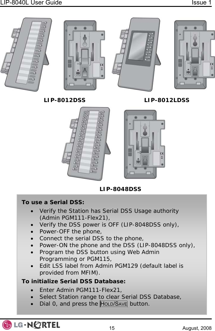 LIP-8040L User Guide  Issue 1    15 August, 2008      To use a Serial DSS: • Verify the Station has Serial DSS Usage authority (Admin PGM111-Flex21), • Verify the DSS power is OFF (LIP-8048DSS only), • Power-OFF the phone, • Connect the serial DSS to the phone, • Power-ON the phone and the DSS (LIP-8048DSS only), • Program the DSS button using Web Admin Programming or PGM115, • Edit LSS label from Admin PGM129 (default label is provided from MFIM). To initialize Serial DSS Database: • Enter Admin PGM111-Flex21, • Select Station range to clear Serial DSS Database, • Dial 0, and press the HOLD/SAVE button. LIP-8012DSS LIP-8048DSS LIP-8012LDSS 