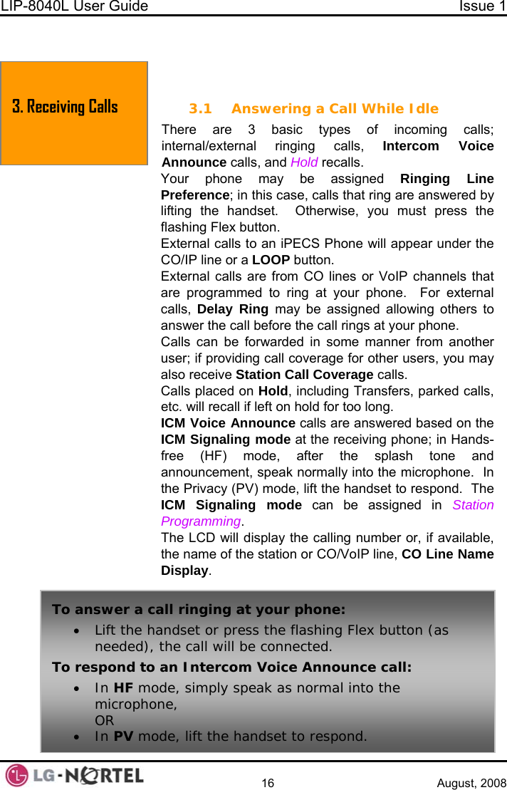 LIP-8040L User Guide  Issue 1    16 August, 2008   3. Receiving Calls  3. RECEIVING CALLS 3.1 Answering a Call While Idle There are 3 basic types of incoming calls; internal/external ringing calls, Intercom Voice  Announce calls, and Hold recalls. Your phone may be assigned Ringing Line Preference; in this case, calls that ring are answered by lifting the handset.  Otherwise, you must press the flashing Flex button. External calls to an iPECS Phone will appear under the CO/IP line or a LOOP button. External calls are from CO lines or VoIP channels that are programmed to ring at your phone.  For external calls,  Delay Ring may be assigned allowing others to answer the call before the call rings at your phone. Calls can be forwarded in some manner from another user; if providing call coverage for other users, you may also receive Station Call Coverage calls. Calls placed on Hold, including Transfers, parked calls, etc. will recall if left on hold for too long. ICM Voice Announce calls are answered based on the ICM Signaling mode at the receiving phone; in Hands-free (HF) mode, after the splash tone and announcement, speak normally into the microphone.  In the Privacy (PV) mode, lift the handset to respond.  The ICM Signaling mode can be assigned in Station Programming. The LCD will display the calling number or, if available, the name of the station or CO/VoIP line, CO Line Name Display. To answer a call ringing at your phone: • Lift the handset or press the flashing Flex button (as needed), the call will be connected. To respond to an Intercom Voice Announce call: • In HF mode, simply speak as normal into the microphone, OR • In PV mode, lift the handset to respond.  