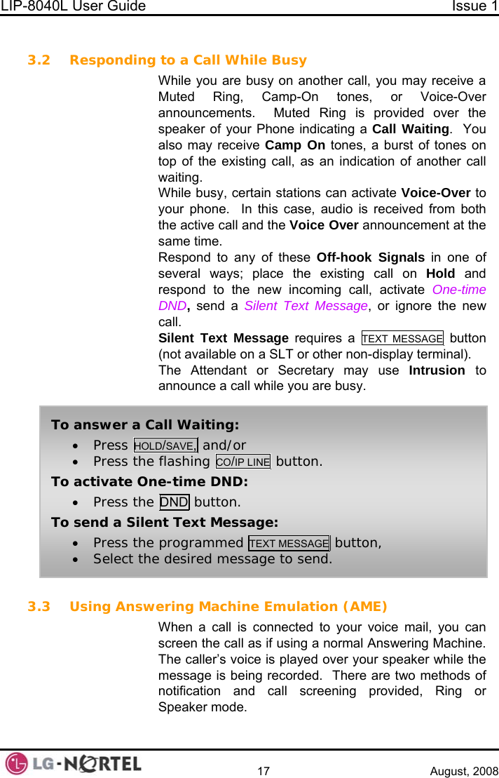 LIP-8040L User Guide  Issue 1    17 August, 2008  3.2 Responding to a Call While Busy While you are busy on another call, you may receive a Muted Ring, Camp-On tones, or Voice-Over announcements.  Muted Ring is provided over the speaker of your Phone indicating a Call Waiting.  You also may receive Camp On tones, a burst of tones on top of the existing call, as an indication of another call waiting. While busy, certain stations can activate Voice-Over to your phone.  In this case, audio is received from both the active call and the Voice Over announcement at the same time. Respond to any of these Off-hook Signals in one of several ways; place the existing call on Hold and respond to the new incoming call, activate One-time DND, send a Silent Text Message, or ignore the new call. Silent Text Message requires a TEXT MESSAGE button (not available on a SLT or other non-display terminal). The Attendant or Secretary may use Intrusion  to announce a call while you are busy.  To answer a Call Waiting: • Press HOLD/SAVE, and/or • Press the flashing CO/IP LINE button. To activate One-time DND: • Press the DND button. To send a Silent Text Message: • Press the programmed TEXT MESSAGE button, • Select the desired message to send. 3.3 Using Answering Machine Emulation (AME) When a call is connected to your voice mail, you can screen the call as if using a normal Answering Machine.  The caller’s voice is played over your speaker while the message is being recorded.  There are two methods of notification and call screening provided, Ring or Speaker mode.  