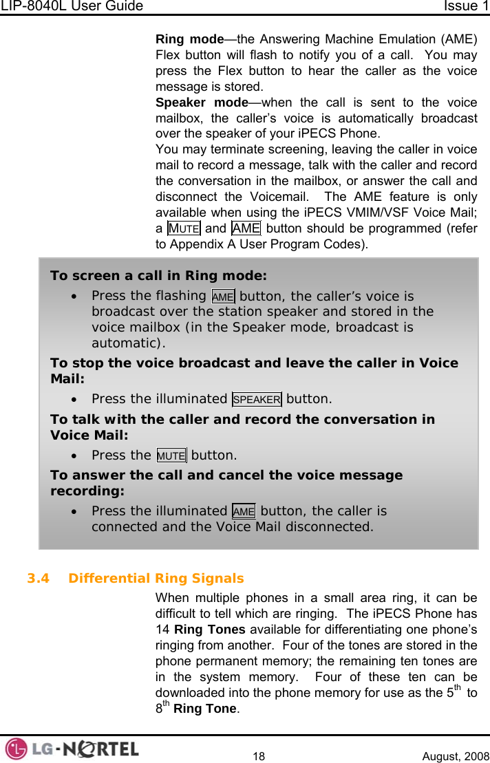 LIP-8040L User Guide  Issue 1    18 August, 2008 Ring mode—the Answering Machine Emulation (AME) Flex button will flash to notify you of a call.  You may press the Flex button to hear the caller as the voice message is stored. Speaker mode—when the call is sent to the voice mailbox, the caller’s voice is automatically broadcast over the speaker of your iPECS Phone. You may terminate screening, leaving the caller in voice mail to record a message, talk with the caller and record the conversation in the mailbox, or answer the call and disconnect the Voicemail.  The AME feature is only available when using the iPECS VMIM/VSF Voice Mail; a  MUTE and AME button should be programmed (refer to Appendix A User Program Codes).  To screen a call in Ring mode: • Press the flashing AME button, the caller’s voice is broadcast over the station speaker and stored in the voice mailbox (in the Speaker mode, broadcast is automatic). To stop the voice broadcast and leave the caller in Voice Mail:  • Press the illuminated SPEAKER button. To talk with the caller and record the conversation in Voice Mail: • Press the MUTE  button. To answer the call and cancel the voice message recording: • Press the illuminated AME button, the caller is connected and the Voice Mail disconnected. 3.4 Differential Ring Signals When multiple phones in a small area ring, it can be difficult to tell which are ringing.  The iPECS Phone has 14 Ring Tones available for differentiating one phone’s ringing from another.  Four of the tones are stored in the phone permanent memory; the remaining ten tones are in the system memory.  Four of these ten can be downloaded into the phone memory for use as the 5th  to 8th Ring Tone.  