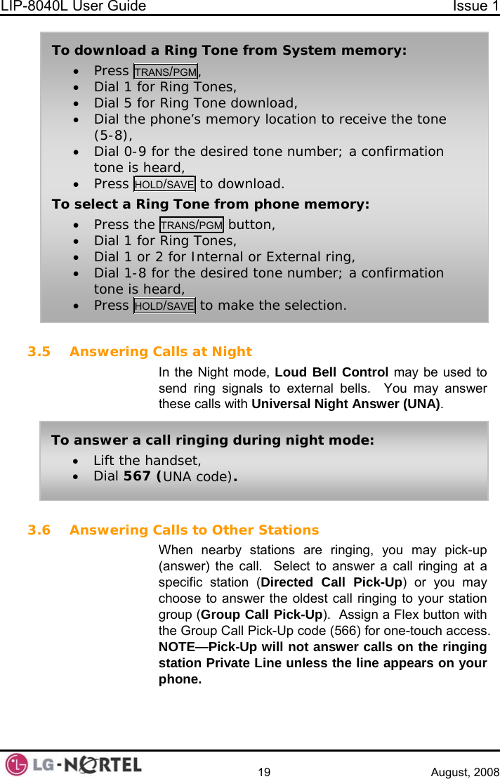 LIP-8040L User Guide  Issue 1    19 August, 2008  3.5 Answering Calls at Night In the Night mode, Loud Bell Control may be used to send ring signals to external bells.  You may answer these calls with Universal Night Answer (UNA).  To download a Ring Tone from System memory: • Press TRANS/PGM, • Dial 1 for Ring Tones, • Dial 5 for Ring Tone download, • Dial the phone’s memory location to receive the tone (5-8), • Dial 0-9 for the desired tone number; a confirmation tone is heard, • Press HOLD/SAVE to download. To select a Ring Tone from phone memory: • Press the TRANS/PGM button, • Dial 1 for Ring Tones, • Dial 1 or 2 for Internal or External ring, • Dial 1-8 for the desired tone number; a confirmation tone is heard, • Press HOLD/SAVE to make the selection. To answer a call ringing during night mode: • Lift the handset, • Dial 567 (UNA code). 3.6 Answering Calls to Other Stations When nearby stations are ringing, you may pick-up (answer) the call.  Select to answer a call ringing at a specific station (Directed Call Pick-Up) or you may choose to answer the oldest call ringing to your station group (Group Call Pick-Up).  Assign a Flex button with the Group Call Pick-Up code (566) for one-touch access. NOTE—Pick-Up will not answer calls on the ringing station Private Line unless the line appears on your phone.   