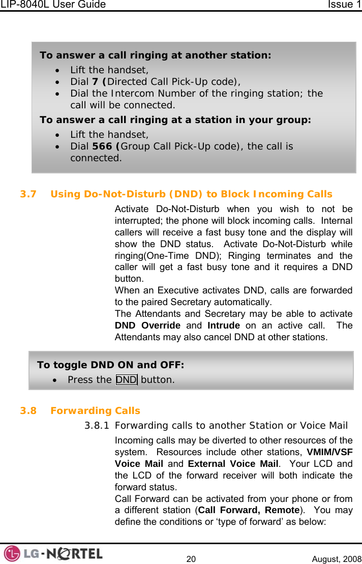 LIP-8040L User Guide  Issue 1    20 August, 2008   3.7 Using Do-Not-Disturb (DND) to Block Incoming Calls Activate Do-Not-Disturb when you wish to not be interrupted; the phone will block incoming calls.  Internal callers will receive a fast busy tone and the display will show the DND status.  Activate Do-Not-Disturb while ringing(One-Time DND); Ringing terminates and the caller will get a fast busy tone and it requires a DND button. When an Executive activates DND, calls are forwarded to the paired Secretary automatically. The Attendants and Secretary may be able to activate DND Override and Intrude on an active call.  The Attendants may also cancel DND at other stations.  To answer a call ringing at another station: • Lift the handset, • Dial 7 (Directed Call Pick-Up code), • Dial the Intercom Number of the ringing station; the call will be connected. To answer a call ringing at a station in your group: • Lift the handset, • Dial 566 (Group Call Pick-Up code), the call is connected. To toggle DND ON and OFF: • Press the DND button. 3.8 Forwarding Calls 3.8.1 Forwarding calls to another Station or Voice Mail Incoming calls may be diverted to other resources of the system.  Resources include other stations, VMIM/VSF Voice Mail and  External Voice Mail.  Your LCD and the LCD of the forward receiver will both indicate the forward status. Call Forward can be activated from your phone or from a different station (Call Forward, Remote).  You may define the conditions or ‘type of forward’ as below:  