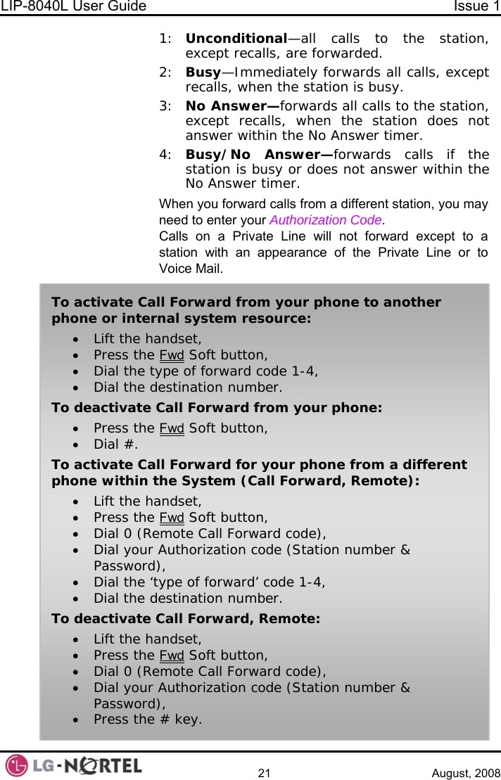 LIP-8040L User Guide  Issue 1    21 August, 2008 1:  Unconditional—all calls to the station, except recalls, are forwarded. 2:  Busy—Immediately forwards all calls, except recalls, when the station is busy. 3:  No Answer—forwards all calls to the station, except recalls, when the station does not answer within the No Answer timer. 4:  Busy/No Answer—forwards calls if the station is busy or does not answer within the No Answer timer. When you forward calls from a different station, you may need to enter your Authorization Code. Calls on a Private Line will not forward except to a station with an appearance of the Private Line or to Voice Mail. To activate Call Forward from your phone to another phone or internal system resource: • Lift the handset, • Press the Fwd Soft button, • Dial the type of forward code 1-4, • Dial the destination number. To deactivate Call Forward from your phone: • Press the Fwd Soft button, • Dial #. To activate Call Forward for your phone from a different phone within the System (Call Forward, Remote): • Lift the handset, • Press the Fwd Soft button, • Dial 0 (Remote Call Forward code), • Dial your Authorization code (Station number &amp; Password), • Dial the ‘type of forward’ code 1-4, • Dial the destination number. To deactivate Call Forward, Remote: • Lift the handset, • Press the Fwd Soft button, • Dial 0 (Remote Call Forward code), • Dial your Authorization code (Station number &amp; Password), • Press the # key.  