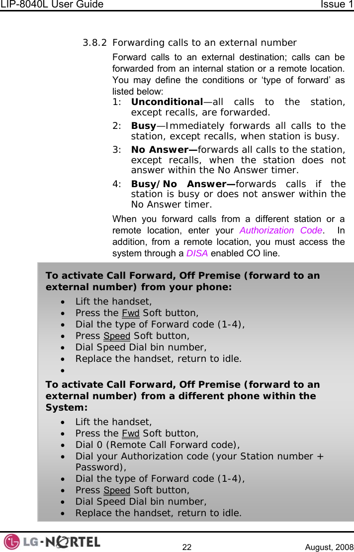 LIP-8040L User Guide  Issue 1    22 August, 2008  3.8.2 Forwarding calls to an external number Forward calls to an external destination; calls can be forwarded from an internal station or a remote location.  You may define the conditions or ‘type of forward’ as listed below: 1:  Unconditional—all calls to the station, except recalls, are forwarded. 2:  Busy—Immediately forwards all calls to the station, except recalls, when station is busy. 3:  No Answer—forwards all calls to the station, except recalls, when the station does not answer within the No Answer timer. 4:  Busy/No Answer—forwards calls if the station is busy or does not answer within the No Answer timer. When you forward calls from a different station or a remote location, enter your Authorization Code.  In addition, from a remote location, you must access the system through a DISA enabled CO line. To activate Call Forward, Off Premise (forward to an external number) from your phone: • Lift the handset, • Press the Fwd Soft button, • Dial the type of Forward code (1-4), • Press Speed Soft button, • Dial Speed Dial bin number, • Replace the handset, return to idle. •  To activate Call Forward, Off Premise (forward to an external number) from a different phone within the System: • Lift the handset, • Press the Fwd Soft button, • Dial 0 (Remote Call Forward code), • Dial your Authorization code (your Station number + Password), • Dial the type of Forward code (1-4), • Press Speed Soft button, • Dial Speed Dial bin number, • Replace the handset, return to idle.  