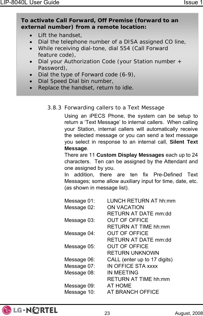 LIP-8040L User Guide  Issue 1    23 August, 2008 To activate Call Forward, Off Premise (forward to an external number) from a remote location: • Lift the handset, • Dial the telephone number of a DISA assigned CO line, • While receiving dial-tone, dial 554 (Call Forward feature code), • Dial your Authorization Code (your Station number + Password), • Dial the type of Forward code (6-9), • Dial Speed Dial bin number, • Replace the handset, return to idle.  3.8.3 Forwarding callers to a Text Message Using an iPECS Phone, the system can be setup to return a ‘Text Message’ to internal callers.  When calling your Station, internal callers will automatically receive the selected message or you can send a text message you select in response to an internal call, Silent Text Message. There are 11 Custom Display Messages each up to 24 characters.  Ten can be assigned by the Attendant and one assigned by you. In addition, there are ten fix Pre-Defined Text Messages; some allow auxiliary input for time, date, etc. (as shown in message list).  Message 01:  LUNCH RETURN AT hh:mm Message 02:  ON VACATION     RETURN AT DATE mm:dd Message 03:  OUT OF OFFICE   RETURN AT TIME hh:mm Message 04:  OUT OF OFFICE     RETURN AT DATE mm:dd Message 05:  OUT OF OFFICE   RETURN UNKNOWN Message 06:  CALL (enter up to 17 digits) Message 07:  IN OFFICE STA xxxx Message 08:  IN MEETING   RETURN AT TIME hh:mm Message 09:  AT HOME Message 10:  AT BRANCH OFFICE  