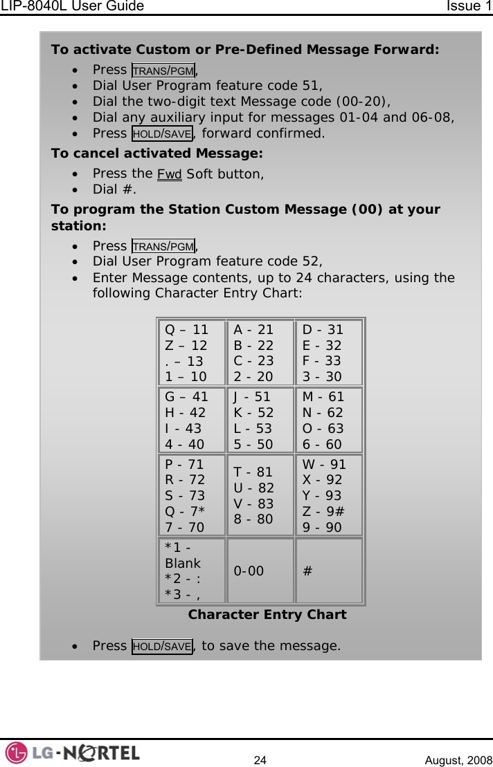 LIP-8040L User Guide  Issue 1    24 August, 2008   To activate Custom or Pre-Defined Message Forward: • Press TRANS/PGM, • Dial User Program feature code 51, • Dial the two-digit text Message code (00-20), • Dial any auxiliary input for messages 01-04 and 06-08, • Press HOLD/SAVE, forward confirmed. To cancel activated Message: • Press the Fwd Soft button, • Dial #. To program the Station Custom Message (00) at your station: • Press TRANS/PGM, • Dial User Program feature code 52,  • Enter Message contents, up to 24 characters, using the following Character Entry Chart:  Q – 11 Z – 12 . – 13 1 – 10 A - 21 B - 22 C - 23 2 - 20 D - 31 E - 32 F - 33 3 - 30 G – 41 H - 42 I - 43 4 - 40 J - 51 K - 52 L - 53 5 - 50 M - 61 N - 62 O - 63 6 - 60 P - 71 R - 72 S - 73 Q - 7* 7 - 70 T - 81 U - 82 V - 83 8 - 80 W - 91 X - 92 Y - 93 Z - 9# 9 - 90 *1 - Blank *2 - : *3 - , 0-00 # Character Entry Chart  • Press HOLD/SAVE, to save the message.  