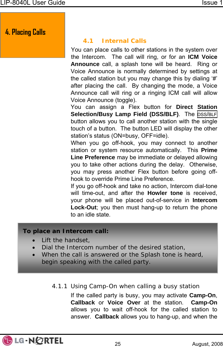 LIP-8040L User Guide  Issue 1    25 August, 2008  4. PLACING A CALL 4.1 Internal Calls You can place calls to other stations in the system over the Intercom.  The call will ring, or for an ICM Voice Announce call, a splash tone will be heard.  Ring or Voice Announce is normally determined by settings at the called station but you may change this by dialing ‘#’ after placing the call.  By changing the mode, a Voice Announce call will ring or a ringing ICM call will allow  Voice Announce (toggle). You can assign a Flex button for Direct Station Selection/Busy Lamp Field (DSS/BLF).  The DSS/BLF button allows you to call another station with the single touch of a button.  The button LED will display the other station’s status (ON=busy, OFF=idle). When you go off-hook, you may connect to another station or system resource automatically.  This Prime Line Preference may be immediate or delayed allowing you to take other actions during the delay.  Otherwise, you may press another Flex button before going off-hook to override Prime Line Preference. If you go off-hook and take no action, Intercom dial-tone will time-out, and after the Howler tone is received, your phone will be placed out-of-service in Intercom Lock-Out; you then must hang-up to return the phone to an idle state.  4. Placing Calls To place an Intercom call: • Lift the handset, • Dial the Intercom number of the desired station, • When the call is answered or the Splash tone is heard, begin speaking with the called party. 4.1.1 Using Camp-On when calling a busy station If the called party is busy, you may activate Camp-On, Callback or Voice Over at the station.  Camp-On allows you to wait off-hook for the called station to answer.  Callback allows you to hang-up, and when the  