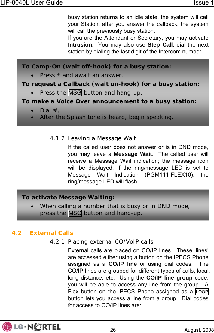 LIP-8040L User Guide  Issue 1    26 August, 2008 busy station returns to an idle state, the system will call your Station; after you answer the callback, the system t station by dialing the last digit of the Intercom number.  4.1.2 (PGM111-FLEX10), the ring/message LED will flash.  4.2 Extern4.2.1 will call the previously busy station. If you are the Attendant or Secretary, you may activate Intrusion.  You may also use Step Call; dial the nexTo  busy station: To r a busy station:  Camp-On (wait off-hook) for a• Press * and await an answer.  request a Callback (wait on-hook) fo• Press the MSG button and hang-up. To make a Voice Over announcement to a busy station: • After the Splash tone is heard, begin speaking. • Dial #,  Leaving a Message Wait If the called user does not answer or is in DND mode, you may leave a Message Wait.  The called user will receive a Message Wait indication; the message icon will be displayed. If the ring/message LED is set to Message Wait Indication To• r in DND mode, press the MSG button and hang-up.  activate Message Waiting: When calling a number that is busy oal Calls Placing external CO/VoIP calls External calls are placed on CO/IP lines.  These ‘lines’ are accessed either using a button on the iPECS Phone assigned as a CO/IP line or using dial codes.  The CO/IP lines are grouped for different types of calls, local, long distance, etc.  Using the CO/IP line group code, you will be able to access any line from the group.  A Flex button on the iPECS Phone assigned as a LOOP  button lets you access a line from a group.  Dial codes for access to CO/IP lines are:  