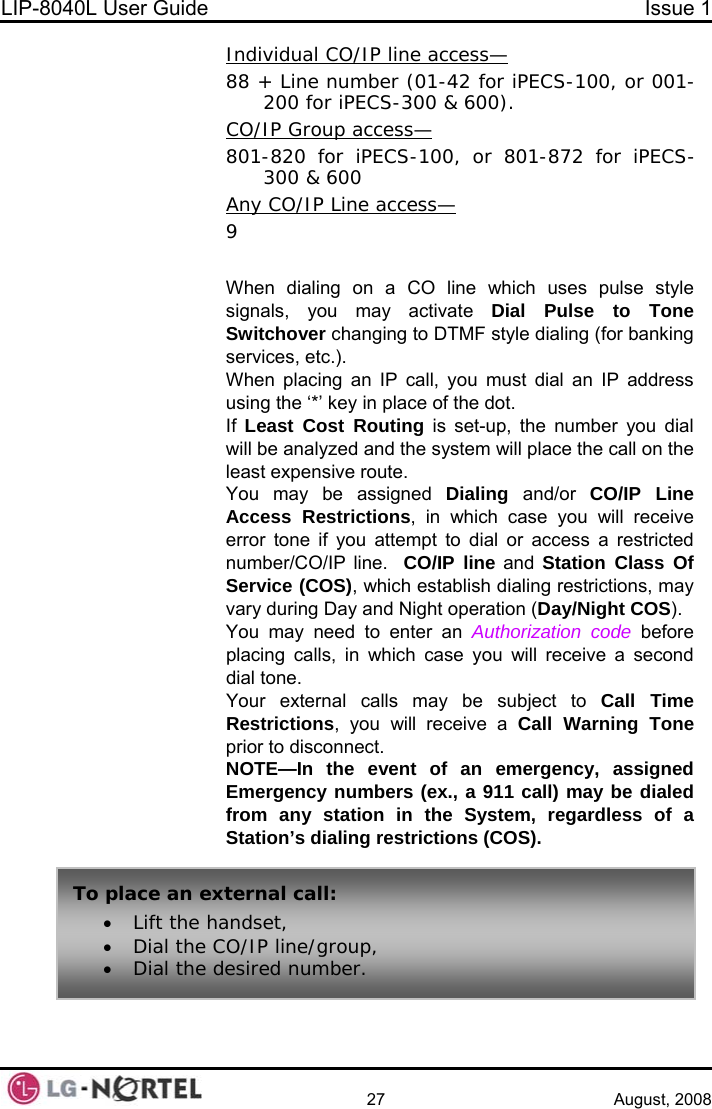 LIP-8040L User Guide  Issue 1    27 August, 2008 Individual CO/IP line access— + Line number (01-42 for iPECS88  -100, or 001-&amp; 600).  200 for iPECS-300 CO/IP Group access— -820 for iP801 ECS-100, or 801-872 for iPECS-y CO/IP Line access—300 &amp; 600 An   ing to DTMF style dialing (for banking  dial an IP address ystem will place the call on the lls, in which case you will receive a second ill receive a Call Warning Tone egardless of a Station’s dialing restrictions (COS).  9 When dialing on a CO line which uses pulse style signals, you may activate Dial Pulse to Tone Switchover changservices, etc.). When placing an IP call, you mustusing the ‘*’ key in place of the dot. If  Least Cost Routing is set-up, the number you dial will be analyzed and the sleast expensive route. You may be assigned Dialing  and/or  CO/IP Line Access Restrictions, in which case you will receive error tone if you attempt to dial or access a restricted number/CO/IP line.  CO/IP line and Station Class Of Service (COS), which establish dialing restrictions, may vary during Day and Night operation (Day/Night COS). You may need to enter an Authorization code before placing cadial tone. Your external calls may be subject to Call Time Restrictions, you wprior to disconnect. NOTE—In the event of an emergency, assigned Emergency numbers (ex., a 911 call) may be dialed from any station in the System, rTo a all:  • Dial the desired number.  pl ce an external c• Lift the handset, • Dial the CO/IP line/group, 