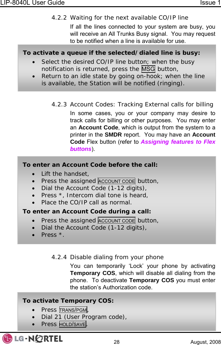 LIP-8040L User Guide  Issue 1    28 August, 2008 4.2.2 Waiting for the next available CO/IP line If all the lines connected to your system are busy, you will receive an All Trunks Busy signal.  You may request to be notified when a line is available for use.  4.2.3 Account Codes: Tracking External calls for billing In some cases, you or your company may desire to track calls for billing or other purposes.  You may enter an Account Code, which is output from the system to a printer in the SMDR report.  You may have an Account Code Flex button (refer to Assigning features to Flex buttons).  4.2.4 Disable dialing from your phone You can temporarily ‘Lock’ your phone by activating Temporary COS, which will disable all dialing from the phone.  To deactivate Temporary COS you must enter the station’s Authorization code. To activate a queue if the selected/dialed line is busy: • Select the desired CO/IP line button; when the busy notification is returned, press the MSG button, • Return to an idle state by going on-hook; when the line is available, the Station will be notified (ringing). To enter an Account Code before the call: • Lift the handset, • Press the assigned ACCOUNT CODE  button, • Dial the Account Code (1-12 digits), • Press *, Intercom dial tone is heard, • Place the CO/IP call as normal. To enter an Account Code during a call: • Press the assigned ACCOUNT CODE  button, • Dial the Account Code (1-12 digits), • Press *. To activate Temporary COS: • Press TRANS/PGM, • Dial 21 (User Program code), • Press HOLD/SAVE.  