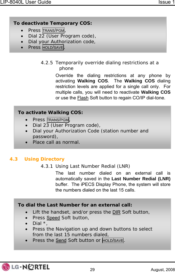 LIP-8040L User Guide  Issue 1    29 August, 2008   4.2.5 Temporarily override dialing restrictions at a phone Override the dialing restrictions at any phone by activating  Walking COS.  The Walking COS dialing restriction levels are applied for a single call only.  For multiple calls, you will need to reactivate Walking COS or use the Flash Soft button to regain CO/IP dial-tone.  4.3 Using Directory 4.3.1 Using Last Number Redial (LNR) The last number dialed on an external call is automatically saved in the Last Number Redial (LNR) buffer.  The iPECS Display Phone, the system will store the numbers dialed on the last 15 calls. To activate Walking COS: • Press TRANS/PGM, • Dial 23 (User Program code), • Dial your Authorization Code (station number and password), • Place call as normal. To dial the Last Number for an external call: • Lift the handset, and/or press the DIR Soft button, • Press Speed Soft button, • Dial *, • Press the Navigation up and down buttons to select from the last 15 numbers dialed, • Press the Send Soft button or HOLD/SAVE. To deactivate Temporary COS: • Press TRANS/PGM, • Dial 22 (User Program code), • Dial your Authorization code, • Press HOLD/SAVE.  