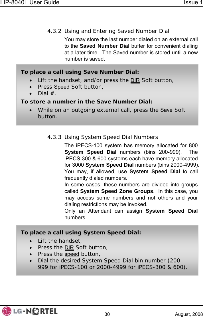 LIP-8040L User Guide  Issue 1    30 August, 2008   4.3.2 Using and Entering Saved Number Dial  You may store the last number dialed on an external call to the Saved Number Dial buffer for convenient dialing at a later time.  The Saved number is stored until a new number is saved.  To place a call using Save Number Dial: • Lift the handset, and/or press the DIR Soft button, • Press Speed Soft button, • Dial #. To store a number in the Save Number Dial: • While on an outgoing external call, press the Save Soft button. 4.3.3 Using System Speed Dial Numbers The iPECS-100 system has memory allocated for 800 System Speed Dial numbers (bins 200-999).  The iPECS-300 &amp; 600 systems each have memory allocated for 3000 System Speed Dial numbers (bins 2000-4999).  You may, if allowed, use System Speed Dial to call frequently dialed numbers. In some cases, these numbers are divided into groups called System Speed Zone Groups.  In this case, you may access some numbers and not others and your dialing restrictions may be invoked. Only an Attendant can assign System Speed Dial numbers.  To place a call using System Speed Dial: • Lift the handset, • Press the DIR Soft button, • Press the speed button, • Dial the desired System Speed Dial bin number (200-999 for iPECS-100 or 2000-4999 for iPECS-300 &amp; 600).  