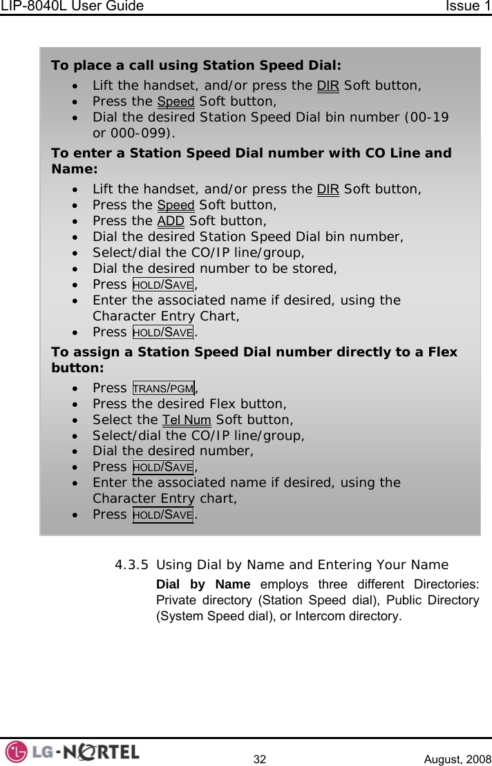 LIP-8040L User Guide  Issue 1    32 August, 2008  To place a call using Station Speed Dial: • Lift the handset, and/or press the DIR Soft button, • Press the Speed Soft button, • Dial the desired Station Speed Dial bin number (00-19 or 000-099). To enter a Station Speed Dial number with CO Line and Name: • Lift the handset, and/or press the DIR Soft button, • Press the Speed Soft button, • Press the ADD Soft button, • Dial the desired Station Speed Dial bin number, • Select/dial the CO/IP line/group, • Dial the desired number to be stored, • Press HOLD/SAVE, • Enter the associated name if desired, using the Character Entry Chart, • Press HOLD/SAVE. To assign a Station Speed Dial number directly to a Flex button: • Press TRANS/PGM, • Press the desired Flex button, • Select the Tel Num Soft button, • Select/dial the CO/IP line/group, • Dial the desired number, • Press HOLD/SAVE, • Enter the associated name if desired, using the Character Entry chart, • Press HOLD/SAVE.  4.3.5 Using Dial by Name and Entering Your Name Dial by Name employs three different Directories: Private directory (Station Speed dial), Public Directory (System Speed dial), or Intercom directory.  