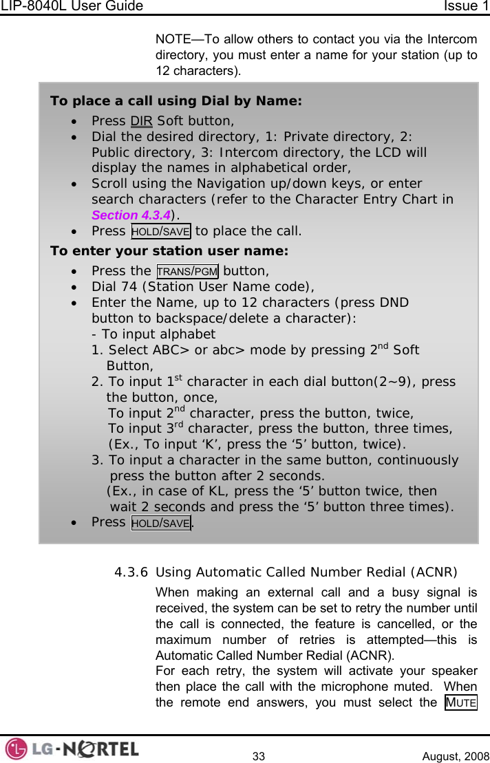 LIP-8040L User Guide  Issue 1    33 August, 2008 NOTE—To allow others to contact you via the Intercom directory, you must enter a name for your station (up to 12 characters).  4.3.6 Using Automatic Called Number Redial (ACNR) When making an external call and a busy signal is received, the system can be set to retry the number until the call is connected, the feature is cancelled, or the maximum number of retries is attempted—this is Automatic Called Number Redial (ACNR). For each retry, the system will activate your speaker then place the call with the microphone muted.  When the remote end answers, you must select the MUTE  To place a call using Dial by Name: • Press DIR Soft button, • Dial the desired directory, 1: Private directory, 2: Public directory, 3: Intercom directory, the LCD will display the names in alphabetical order, • Scroll using the Navigation up/down keys, or enter search characters (refer to the Character Entry Chart in Section 4.3.4). • Press HOLD/SAVE to place the call. To enter your station user name: • Press the TRANS/PGM button, • Dial 74 (Station User Name code), • Enter the Name, up to 12 characters (press DND button to backspace/delete a character): - To input alphabet          1. Select ABC&gt; or abc&gt; mode by pressing 2nd Soft   Button,          2. To input 1st character in each dial button(2~9), press   the button, once, To input 2nd character, press the button, twice, To input 3rd character, press the button, three times, (Ex., To input ‘K’, press the ‘5’ button, twice). 3. To input a character in the same button, continuously     press the button after 2 seconds.    (Ex., in case of KL, press the ‘5’ button twice, then     wait 2 seconds and press the ‘5’ button three times). • Press HOLD/SAVE.  