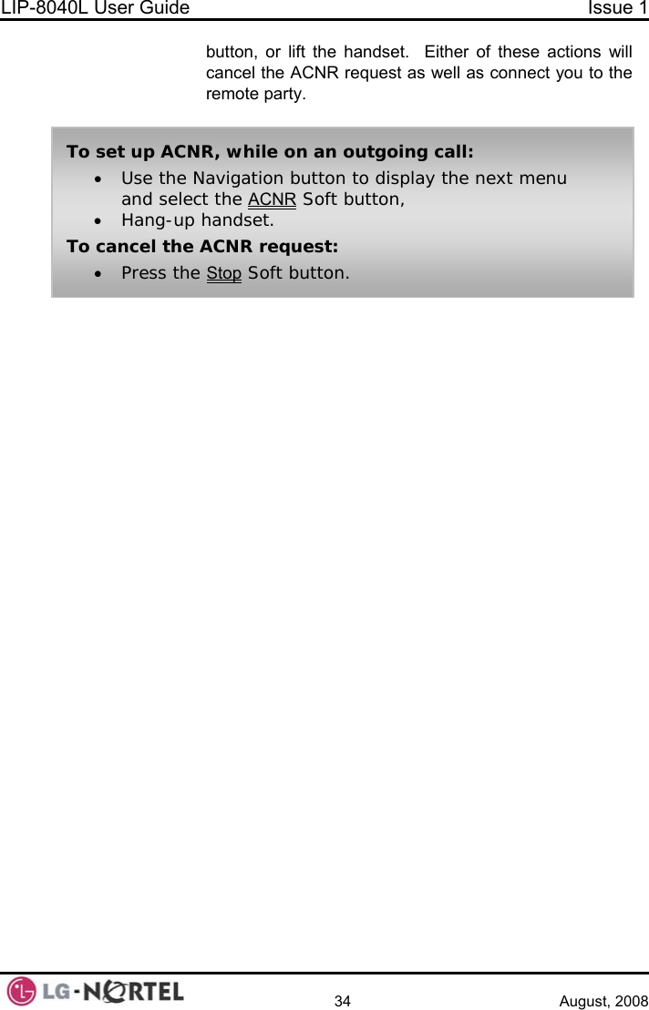 LIP-8040L User Guide  Issue 1    34 August, 2008 button, or lift the handset.  Either of these actions will cancel the ACNR request as well as connect you to the remote party.  • Press the Stop Soft button. To set up ACNR, while on an outgoing call: • Use the Navigation button to display the next menu and select the ACNR Soft button, • Hang-up handset. To cancel the ACNR request:  