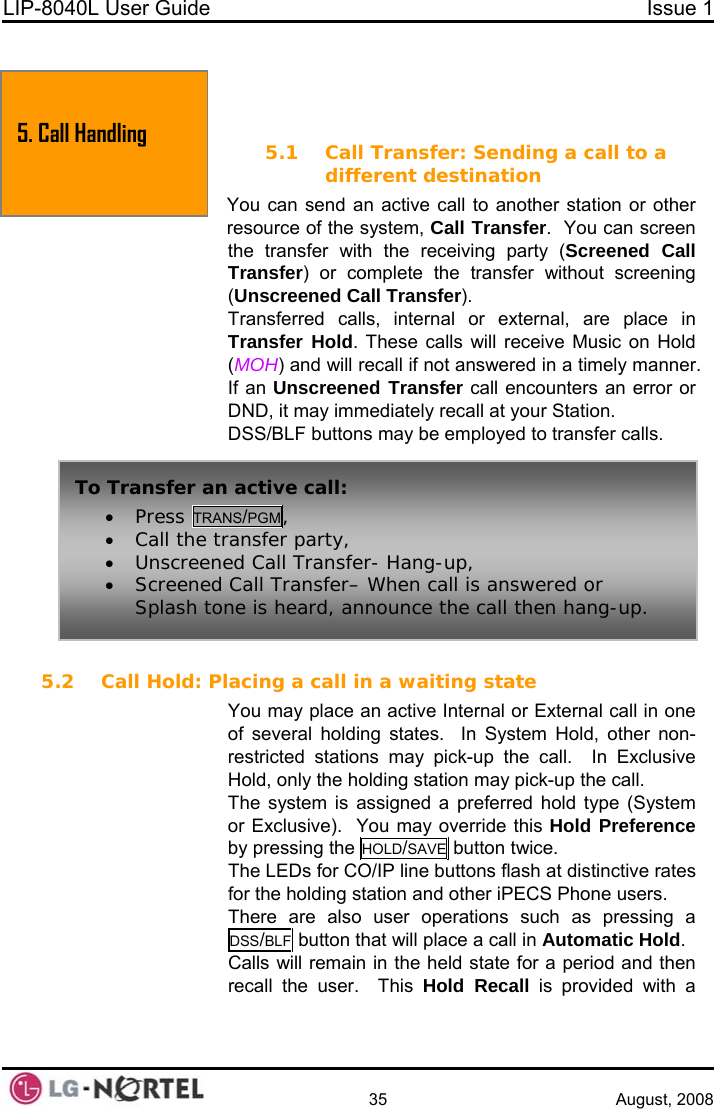 LIP-8040L User Guide  Issue 1    35 August, 2008  5. Call Handling  5. TRANSFER, CONFERENCE &amp; OTHER CALL HANDLING 5.1 Call Transfer: Sending a call to a different destination You can send an active call to another station or other resource of the system, Call Transfer.  You can screen the transfer with the receiving party (Screened Call Transfer) or complete the transfer without screening (Unscreened Call Transfer). Transferred calls, internal or external, are place in Transfer Hold. These calls will receive Music on Hold (MOH) and will recall if not answered in a timely manner. If an Unscreened Transfer call encounters an error or DND, it may immediately recall at your Station. DSS/BLF buttons may be employed to transfer calls.  To Transfer an active call: • Press TRANS/PGM, • Call the transfer party, • Unscreened Call Transfer- Hang-up, • Screened Call Transfer– When call is answered or Splash tone is heard, announce the call then hang-up. 5.2 Call Hold: Placing a call in a waiting state You may place an active Internal or External call in one of several holding states.  In System Hold, other non-restricted stations may pick-up the call.  In Exclusive Hold, only the holding station may pick-up the call. The system is assigned a preferred hold type (System or Exclusive).  You may override this Hold Preference by pressing the HOLD/SAVE button twice. The LEDs for CO/IP line buttons flash at distinctive rates for the holding station and other iPECS Phone users. There are also user operations such as pressing a DSS/BLF button that will place a call in Automatic Hold. Calls will remain in the held state for a period and then recall the user.  This Hold Recall is provided with a  