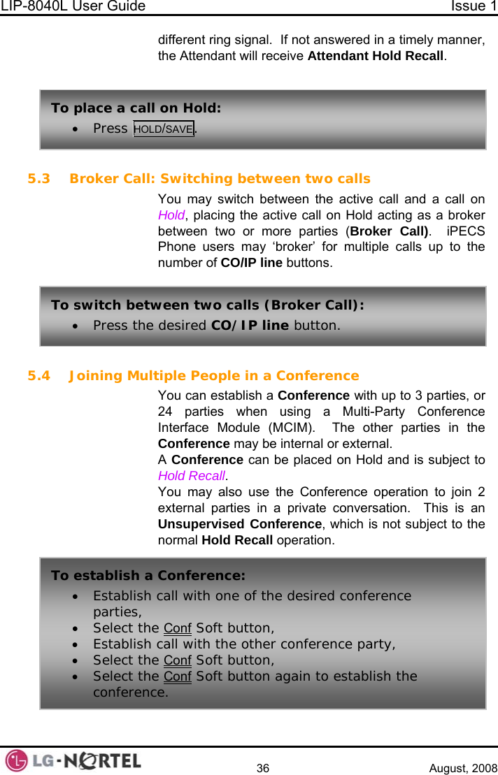 LIP-8040L User Guide  Issue 1    36 August, 2008 different ring signal.  If not answered in a timely manner, the Attendant will receive Attendant Hold Recall. 5.3 Broker Call:(Broker Call).  iPECS Phone users may ‘broker’ for multiple calls up to the 5.4 Joining MulConference ay be internal or external. nversation.  This is an Unsupervised Conference, which is not subject to the all operation.     Switching between two calls You may switch between the active call and a call on Hold, placing the active call on Hold acting as a broker between two or more parties To place a call on Hold: • Press HOL SAVE. D/number of CO/IP line buttons.  tiple People in a Conference You can establish a Conference with up to 3 parties, or 24 parties when using a Multi-Party Interface Module (MCIM).  The other parties in the Conference mA Conference can be placed on Hold and is subject to Hold Recall. You may also use the Conference operation to join 2 external parties in a private conormal Hold RecTo switch between two calls (Broker Call): • Press the desired CO/IP line button. To establish a Conference:   desired conference • Establish call with one of theparties, • Select the Conf Soft button, • Establish call with the other conference party, Select the Co• nf Soft button, • Select the Conf Soft button again to establish the conference.  