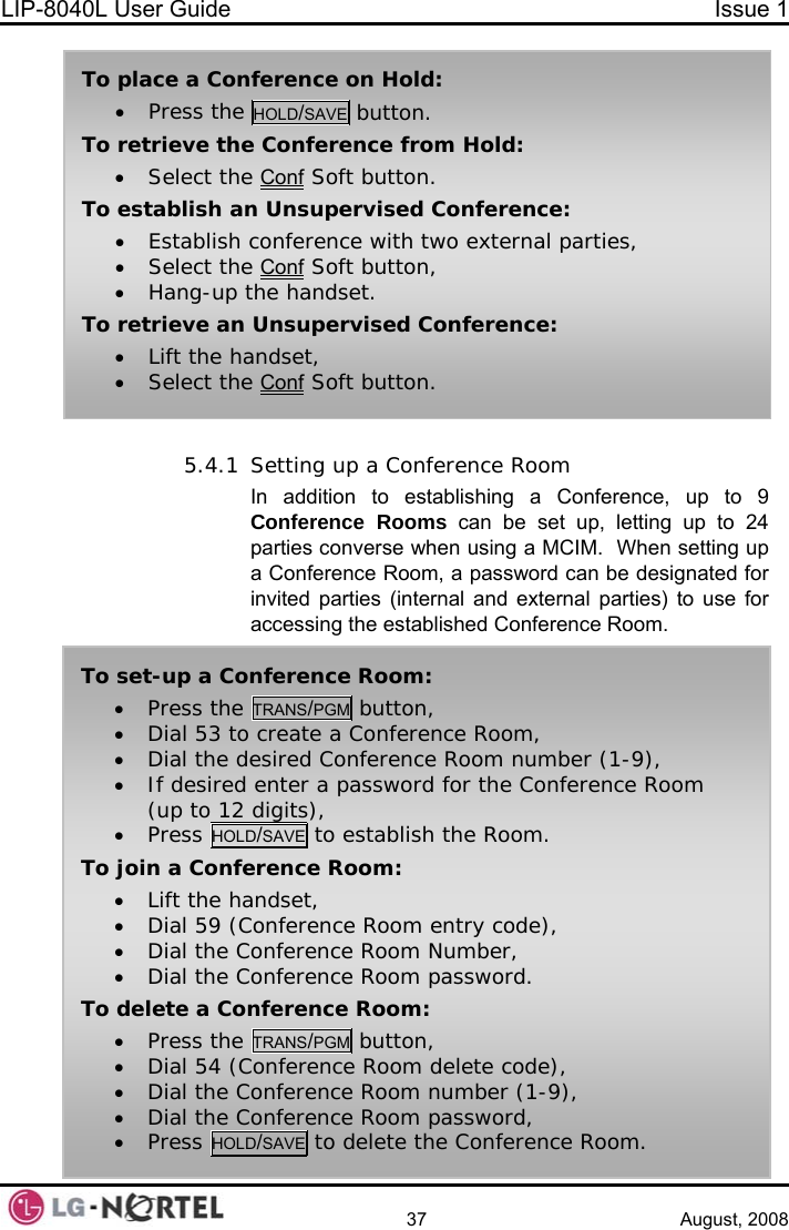 LIP-8040L User Guide  Issue 1    37 August, 2008 • Lift the handset, • Select the Conf Soft button. To place a Conference on Hold: • Press the HOLD/SAVE button. To retrieve the Conference from Hold: • Select the Conf Soft button. To establish an Unsupervised Conference: • Establish conference with two external parties, • Select the Conf Soft button, • Hang-up the handset. To retrieve an Unsupervised Conference:  5.4.1 Setting up a Conference Room In addition to establishing a Conference, up to 9 Conference Rooms can be set up, letting up to 24 parties converse when using a MCIM.  When setting up a Conference Room, a password can be designated for invited parties (internal and external parties) to use for accessing the established Conference Room. • Press the TRANS/PGM button, • Dial 54 (Conference Room delete code), • Dial the Conference Room number (1-9), • Dial the Conference Room password, • Press HOLD/SAVE to delete the Conference Room. To set-up a Conference Room: • Press the TRANS/PGM button, • Dial 53 to create a Conference Room, • Dial the desired Conference Room number (1-9), • If desired enter a password for the Conference Room (up to 12 digits), • Press HOLD/SAVE to establish the Room. To join a Conference Room: • Lift the handset, • Dial 59 (Conference Room entry code), • Dial the Conference Room Number, • Dial the Conference Room password. To delete a Conference Room:  