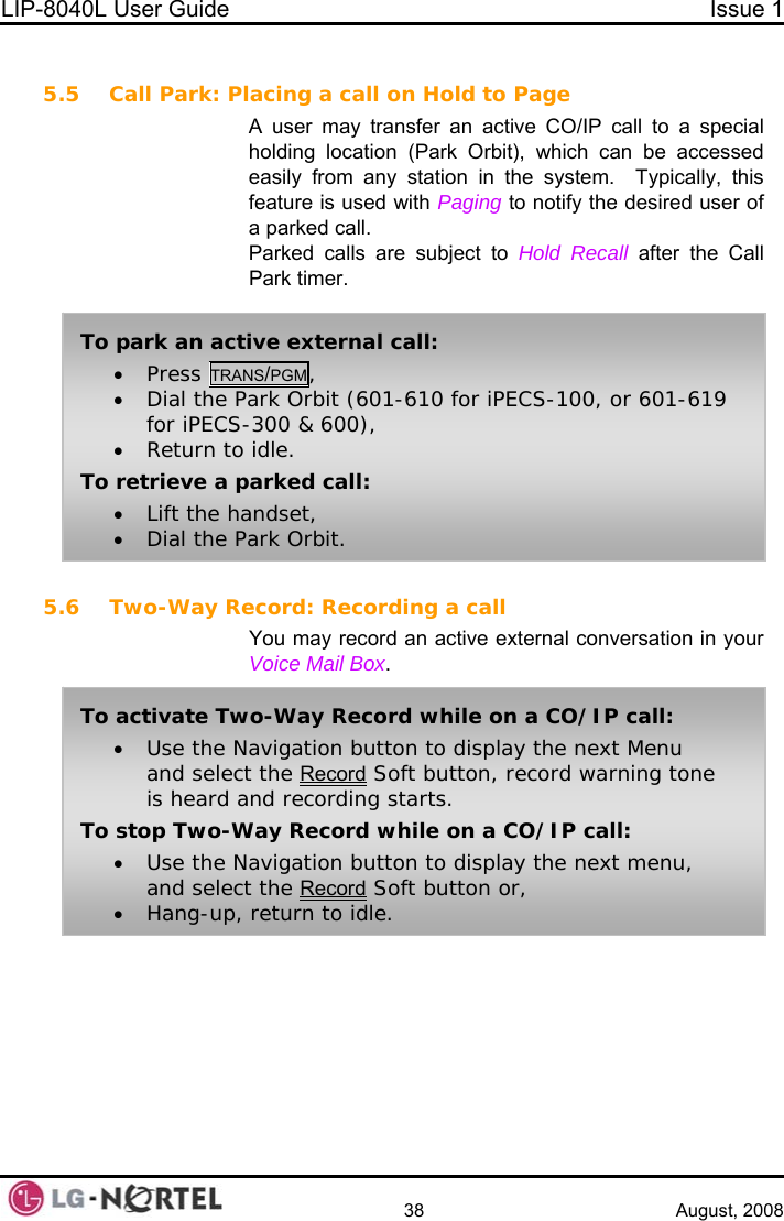 LIP-8040L User Guide  Issue 1    38 August, 2008  5.5 Call Park: Placing a call on Hold to Page A user may transfer an active CO/IP call to a special holding location (Park Orbit), which can be accessed easily from any station in the system.  Typically, this feature is used with Paging to notify the desired user of a parked call. Parked calls are subject to Hold Recall after the Call Park timer.  To park an active external call: • Press TRANS/PGM, • Dial the Park Orbit (601-610 for iPECS-100, or 601-619 for iPECS-300 &amp; 600), • Return to idle. To retrieve a parked call: • Lift the handset, • Dial the Park Orbit. 5.6 Two-Way Record: Recording a call You may record an active external conversation in your Voice Mail Box.  To activate Two-Way Record while on a CO/IP call: • Use the Navigation button to display the next Menu and select the Record Soft button, record warning tone is heard and recording starts. To stop Two-Way Record while on a CO/IP call: • Use the Navigation button to display the next menu, and select the Record Soft button or, • Hang-up, return to idle.  