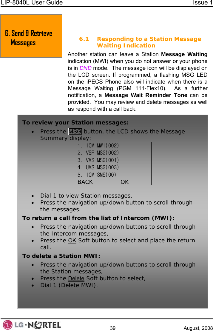 LIP-8040L User Guide  Issue 1    39 August, 2008  6. SEND &amp; RETRIEVE MESSAGES 6. Send &amp; Retrieve Messages  6.1 Responding to a Station Message Waiting Indication Another station can leave a Station Message Waiting indication (MWI) when you do not answer or your phone is in DND mode.  The message icon will be displayed on the LCD screen. If programmed, a flashing MSG LED on the iPECS Phone also will indicate when there is a Message Waiting (PGM 111-Flex10).  As a further notification, a Message Wait Reminder Tone can be provided.  You may review and delete messages as well as respond with a call back. To review your Station messages: • Press the MSG button, the LCD shows the Message Summary display: 1. ICM MWI(002) 2. VSF MSG(002) 3. VMS MSG(001) 4. UMS MSG(003) 5. ICM SMS(00) BACK              OK  • Dial 1 to view Station messages, • Press the navigation up/down button to scroll through the messages. To return a call from the list of Intercom (MWI): • Press the navigation up/down buttons to scroll through the Intercom messages, • Press the OK Soft button to select and place the return call. To delete a Station MWI: • Press the navigation up/down buttons to scroll through the Station messages, • Press the Delete Soft b• Dial 1 (Delete MWI).  utton to select,  