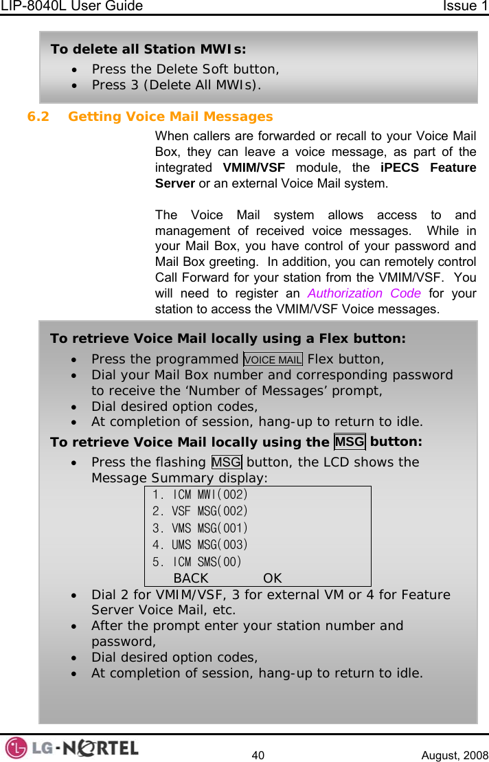 LIP-8040L User Guide  Issue 1    40 August, 2008 6.2 Getting Voice Mail Messages When callers are forwarded or recall to your Voice Mail Box, they can leave a voice message, as part of the integrated  VMIM/VSF module, the iPECS Feature Server or an external Voice Mail system.  The Voice Mail system allows access to and management of received voice messages.  While in your Mail Box, you have control of your password and Mail Box greeting.  In addition, you can remotely control Call Forward for your station from the VMIM/VSF.  You will need to register an Authorization Code for your station to access the VMIM/VSF Voice messages. To delete all Station MWIs: • Press the Delete Soft button, • Press 3 (Delete All MWIs).  To retrieve Voice Mail locally using a Flex button: • Press the programmed VOICE MAIL Flex button, • Dial your Mail Box number and corresponding password to receive the ‘Number of Messages’ prompt, • Dial desired option codes, • At completion of session, hang-up to return to idle. To retrieve Voice Mail locally using the MSG button: • Press the flashing MSG button, the LCD shows the Message Summary display: 1. ICM MWI(002) 2. VSF MSG(002) 3. VMS MSG(001) 4. UMS MSG(003) 5. ICM SMS(00) BACK            OK • Dial 2 for VMIM/VSF, 3 for external VM or 4 for Feature Server Voice Mail, etc. • After the prompt enter your station number and password, • Dial desired option codes, • At completion of session, hang-up to return to idle.  