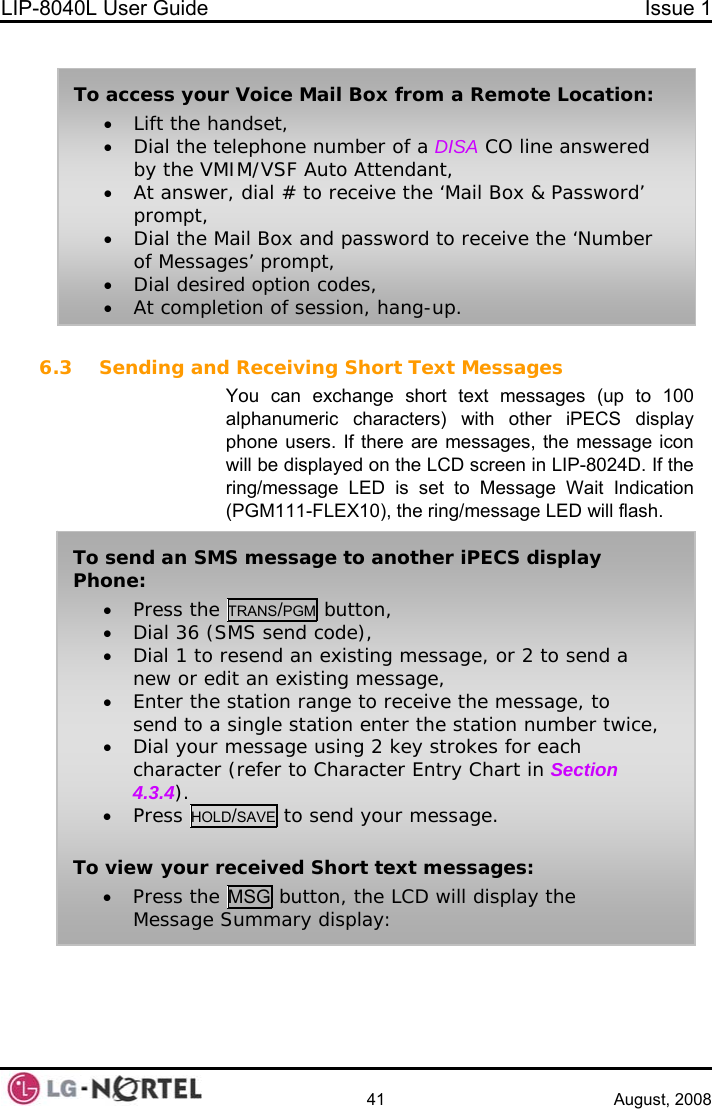 LIP-8040L User Guide  Issue 1    41 August, 2008   To access your Voice Mail Box from a Remote Location: • Lift the handset, • Dial the telephone number of a DISA CO line answered by the VMIM/VSF Auto Attendant, • At answer, dial # to receive the ‘Mail Box &amp; Password’ prompt, • Dial the Mail Box and password to receive the ‘Number of Messages’ prompt, • Dial desired option codes, • At completion of session, hang-up. 6.3 Sending and Receiving Short Text Messages You can exchange short text messages (up to 100 alphanumeric characters) with other iPECS display phone users. If there are messages, the message icon will be displayed on the LCD screen in LIP-8024D. If the ring/message LED is set to Message Wait Indication (PGM111-FLEX10), the ring/message LED will flash.  To send an SMS message to another iPECS display Phone: • Press the TRANS/PGM button, • Dial 36 (SMS send code), • Dial 1 to resend an existing message, or 2 to send a new or edit an existing message, • Enter the station range to receive the message, to send to a single station enter the station number twice, • Dial your message using 2 key strokes for each character (refer to Character Entry Chart in Section 4.3.4). • Press HOLD/SAVE to send your message.  To view your received Short text messages: • Press the MSG button, the LCD will display the Message Summary display:   