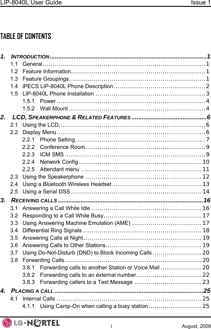 LIP-8040L User Guide  Issue 1    i August, 2008  TABLE OF CONTENTS  1. INTRODUCTION............................................................................................1 1.1 General................................................................................1 1.2 Feature Information..................................................................1 1.3 Feature Groupings...................................................................1 1.4 iPECS LIP-8040L Phone Description .............................................2 1.5 LIP-8040L Phone Installation ......................................................3 1.5.1 Power .........................................................................4 1.5.2 Wall Mount ...................................................................4 2.  LCD, SPEAKERPHONE &amp; RELATED FEATURES ............................................6 2.1 Using the LCD........................................................................6 2.2 Display Menu.........................................................................6 2.2.1 Phone Setting................................................................7 2.2.2 Conference Room...........................................................9 2.2.3 ICM SMS .....................................................................9 2.2.4 Network Config ............................................................10 2.2.5 Attendant menu ...........................................................11 2.3 Using the Speakerphone .........................................................12 2.4 Using a Bluetooth Wireless Headset............................................13 2.5 Using a Serial DSS ................................................................14 3. RECEIVING CALLS .....................................................................................16 3.1 Answering a Call While Idle ......................................................16 3.2 Responding to a Call While Busy................................................17 3.3 Using Answering Machine Emulation (AME) ..................................17 3.4 Differential Ring Signals ..........................................................18 3.5 Answering Calls at Night..........................................................19 3.6 Answering Calls to Other Stations...............................................19 3.7 Using Do-Not-Disturb (DND) to Block Incoming Calls ........................20 3.8 Forwarding Calls ...................................................................20 3.8.1 Forwarding calls to another Station or Voice Mail ....................20 3.8.2 Forwarding calls to an external number................................22 3.8.3 Forwarding callers to a Text Message .................................23 4. PLACING A CALL .......................................................................................25 4.1 Internal Calls .......................................................................25 4.1.1 Using Camp-On when calling a busy station ..........................25  