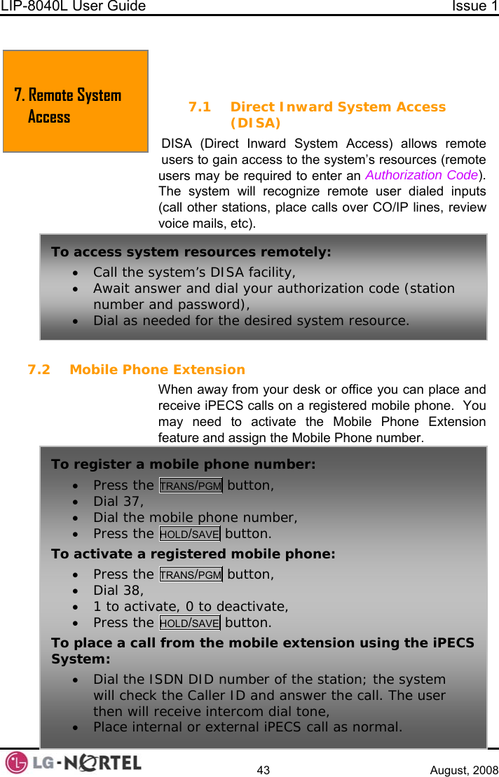 LIP-8040L User Guide  Issue 1    43 August, 2008   7. REMOTE SYSTEM ACCESS 7.1 Direct Inward System Access (DISA) DISA (Direct Inward System Access) allows remote users to gain access to the system’s resources (remote users may be required to enter an Authorization Code).  The system will recognize remote user dialed inputs (call other stations, place calls over CO/IP lines, review voice mails, etc).  7.2 Mobile Phone Extension When away from your desk or office you can place and receive iPECS calls on a registered mobile phone.  You may need to activate the Mobile Phone Extension feature and assign the Mobile Phone number. 7. Remote System Access To access system resources remotely: • Call the system’s DISA facility, • Await answer and dial your authorization code (station number and password), • Dial as needed for the desired system resource. To register a mobile phone number: • Press the TRANS/PGM button, • Dial 37,   • Dial the mobile phone number, /•Press the HOLD SAVE button. To activate a registered mobile phone:  TRANS/PGM button, • Press the• Dial 38,  , • 1 to activate, 0 to deactivate /•Press the HOLD SAVE button. To place a call from the mobile extension using the iPECS System: • Dial the ISDN DID number of the station; the system will check the Caller ID and answer the call. The user then will receive intercom dial tone, • Place internal or external iPECS call as normal.  